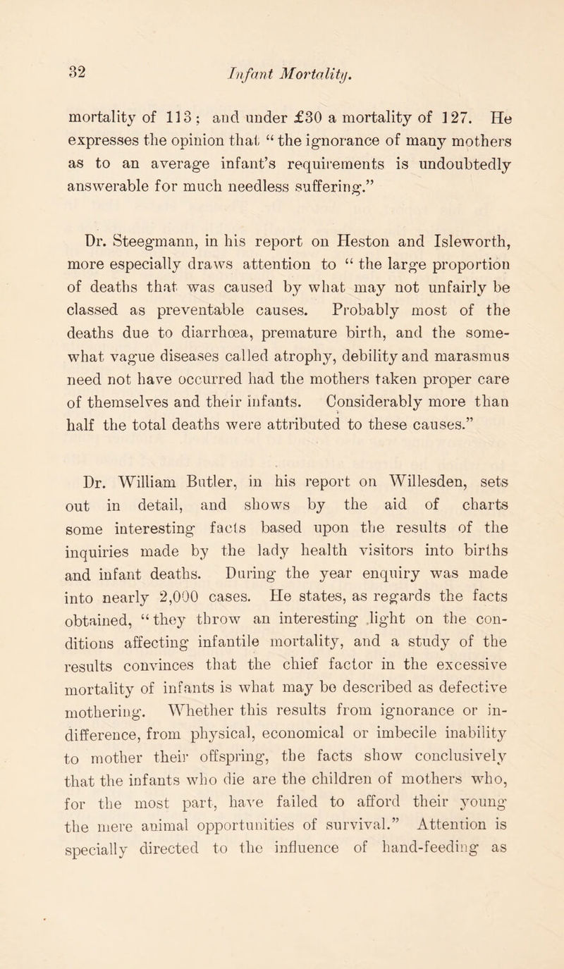mortality of 113 ; and under £30 a mortality of 127. He expresses the opinion that “ the ignorance of many mothers as to an average infant’s requirements is undoubtedly answerable for much needless suffering.” Dr. Steegmann, in his report on Heston and Isleworth, more especially draws attention to “ the large proportion of deaths that was caused by what may not unfairly be classed as preventable causes. Probably most of the deaths due to diarrhoea, premature birth, and the some¬ what vague diseases called atrophy, debility and marasmus need not have occurred had the mothers taken proper care of themselves and their infants. Considerably more than half the total deaths were attributed to these causes.” Dr. William Butler, in his report on Willesden, sets out in detail, and shows by the aid of charts some interesting facts based upon the results of the inquiries made by the lady health visitors into births and infant deaths. During the year enquiry was made into nearly 2,000 cases. He states, as regards the facts obtained, “they throw an interesting light on the con¬ ditions affecting infantile mortality, and a study of the results convinces that the chief factor in the excessive mortality of infants is what may bo described as defective mothering. Whether this results from ignorance or in¬ difference, from physical, economical or imbecile inability to mother their offspring, the facts show conclusively that the infants who die are the children of mothers who, for the most part, have failed to afford their young the mere animal opportunities of survival.” Attention is specially directed to the influence of hand-feeding as