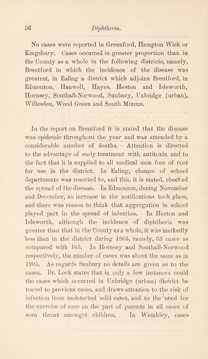 No cases were reported in Greenford, Hampton Wick or Kingsbury. Cases occurred in greater proportion than in the County as a whole in the following districts, namely, Brentford in which the incidence of the disease was greatest, in Ealing a district which adjoins Brentford, in Edmonton, Han well, Hayes, Heston and Isle worth, Hornsey, Southall-Norwood, Sunbury, Uxbridge (urban), Willesden, Wood Green and South Minims. In the report on Brentford it is stated that the disease was epidemic throughout the year and was attended by a considerable number of deaths. Attention is directed to the advantage of early treatment with antitoxin and to the fact that it is supplied to all medical men free of cost for use in the district. In Ealing, closure of school - departments was resorted to, and this, it is stated, checled the spread of the disease. In Edmonton, during November and December, an increase in the notifications took place, and there was reason to think that aggregation in school played part in the spread of infection. In Heston and Isleworth, although the incidence of diphtheria was greater than that in the 'County as a whole, it was markedly less than in the district during 1905, namely, 63 cases as compared with 105. In Hornsey and Southall-Norwood respectively, the number of cases was about the same as in 1905. As regards Sunbury no details are given as to the cases. Dr. Lock states that in only a few instances could the cases which occurred in Uxbridge (urban)-district be traced to previous cases, and draws attention to the risk of infection from undetected mild cases, and to the need for the exercise of care on the part of parents in all cases of sore throat amongst children. In Wembley, cases