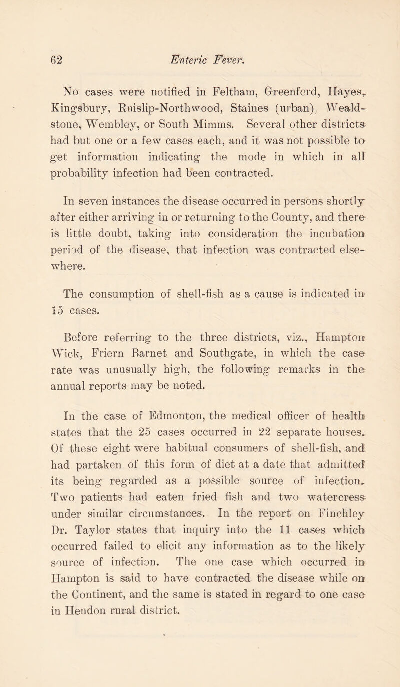 No cases were notified in Feltham, Greenford, Hayesr Kingsbury, Rnislip-Northwood, Staines (urban), Weald- stone, Wembley, or South Mimms. Several other districts had but one or a few cases each, and it was not possible to get information indicating the mode in which in all probability infection had been contracted. In seven instances the disease occurred in persons shortly after either arriving in or returning to the County, and there- is little doubt, taking into consideration the incubation period of the disease, that infection was contracted else¬ where. The consumption of shell-fish as a cause is indicated in 15 cases. Before referring to the three districts, viz., Hampton Wick, Friern Barnet and Southgate, in which the case- rate was unusually high, the following remarks in the annual reports may be noted. In the case of Edmonton, the medical officer of health states that the 25 cases occurred in 22 separate houses. Of these eight were habitual consumers of shell-fish, and had partaken of this form of diet at a date that admitted its being regarded as a possible source of infection. Two patients had eaten fried fish and two watercress under similar circumstances. In the report on Finchley Dr. Taylor states that inquiry into the 11 cases which occurred failed to elicit any information as to the likely source of infection. The one case which occurred in Hampton is said to have contracted the disease while on the Continent, and the same is stated in regard to one case¬ in Hendon rural district.