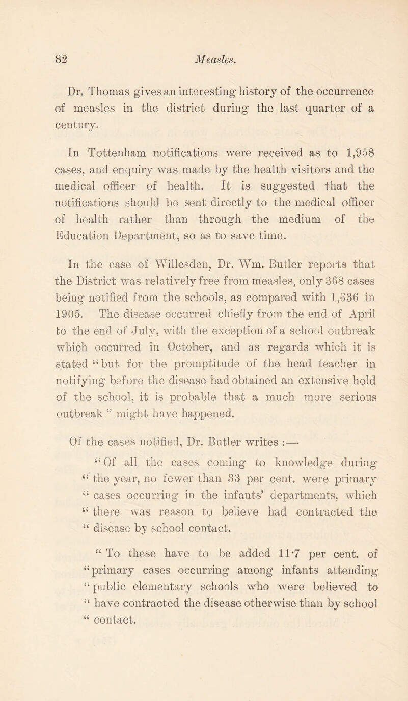 Dr. Thomas gives an interesting history of the occurrence of measles in the district during the last quarter of a century. In Tottenham notifications were received as to 1,958 cases, and enquiry was made by the health visitors and the medical officer of health. It is suggested that the notifications should be sent directly to the medical officer of health rather than through the medium of the Education Department, so as to save time. In the case of Willesden, Dr. Wm. Butler reports that the District was relatively free from measles, only 368 cases being notified from the schools, as compared with 1,636 in 1905. The disease occurred chiefly from the end of April to the end of July, with the exception of a school outbreak which occurred in October, and as regards which it is stated “but for the promptitude of the head teacher in notifying before the disease had obtained an extensive hold of the school, it is probable that a much more serious outbreak ” might have happened. Of the cases notified, Dr. Butler writes :— 44 Of all the cases coming to knowledge during 44 the year, no fewer than 33 per cent, were primary 44 cases occurring in the infants’ departments, which “ there was reason to believe had contracted the 44 disease b;y school contact. 44 To these have to be added 11-7 per cent, of 44 primary cases occurring among infants attending 44 public elementary schools who were believed to 44 have contracted the disease otherwise than by school 44 contact.