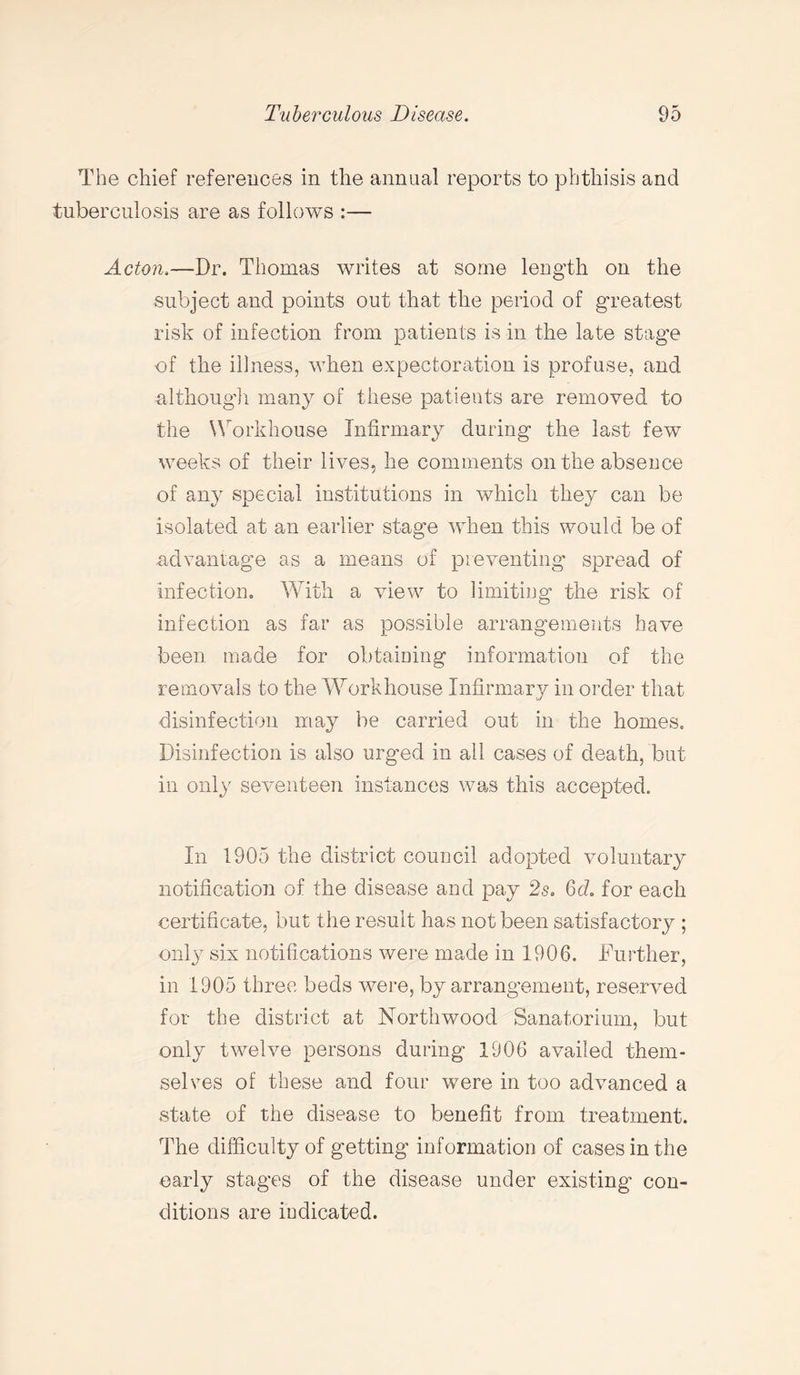 The chief references in the annual reports to phthisis and tuberculosis are as follows :— Acton,—Dr. Thomas writes at some length on the subject and points out that the period of greatest risk of infection from patients is in the late stage of the illness, when expectoration is profuse, and although many of these patients are removed to the Workhouse Infirmary during the last few weeks of their lives, he comments on the absence of any special institutions in which they can be isolated at an earlier stage when this would be of advantage as a means of preventing spread of infection. With a view to limiting the risk of infection as far as possible arrangements have been made for obtaining information of the removals to the Workhouse Infirmary in order that disinfection may be carried out in the homes. Disinfection is also urged in all cases of death, but in only seventeen instances was this accepted. In 1905 the district council adopted voluntary notification of the disease and pay 2s. 6 c?. for each certificate, but the result has not been satisfactory ; only six notifications were made in 1906. Further, in 1905 three beds were, by arrangement, reserved for the district at North wood Sanatorium, but only twelve persons during 1906 availed them¬ selves of these and four were in too advanced a state of the disease to benefit from treatment. The difficulty of getting information of cases in the early stages of the disease under existing’ con¬ ditions are indicated.