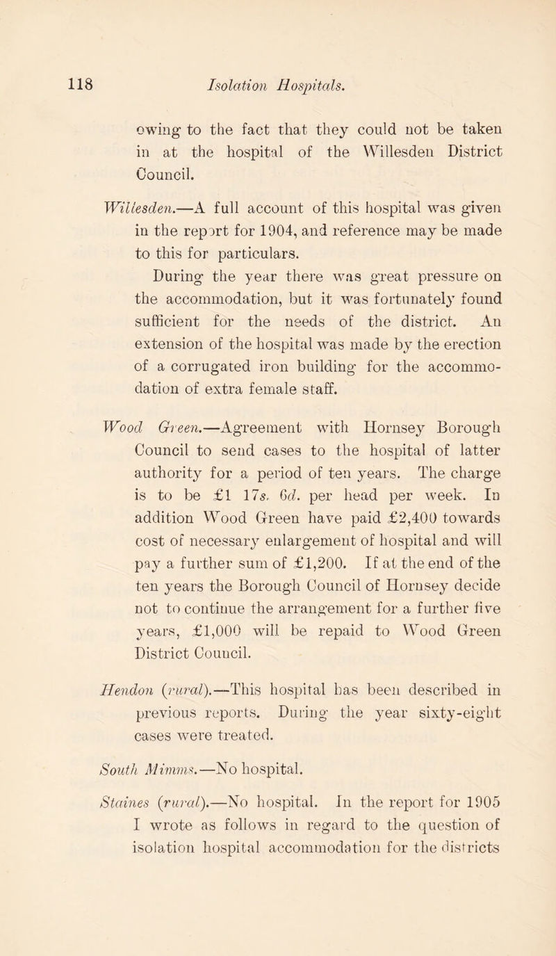 owing to the fact that they could not be taken in at the hospital of the Willesden District Council. Willesden.—A full account of this hospital was given in the report for 1904, and reference may be made to this for particulars. During the year there was great pressure on the accommodation, but it was fortunately found sufficient for the needs of the district. An extension of the hospital was made by the erection of a corrugated iron building for the accommo¬ dation of extra female staff. Wood Green.—Agreement with Hornsey Borough Council to send cases to the hospital of latter authority for a period of ten years. The charge is to be £1 175, Gd. per head per week. In addition Wood Green have paid £2,400 towards cost of necessary enlargement of hospital and will pay a further sum of £1,200. If at the end of the ten years the Borough Council of Hornsey decide not to continue the arrangement for a further five years, £1,000 will be repaid to Wood Green District Couucil. Hendon (rural).—'This hospital has been described in previous reports. During the year sixty-eight cases were treated. South Minims.—No hospital. Staines (rural).—No hospital, in the report for 1905 I wrote as follows in regard to the question of isolation hospital accommodation for the districts
