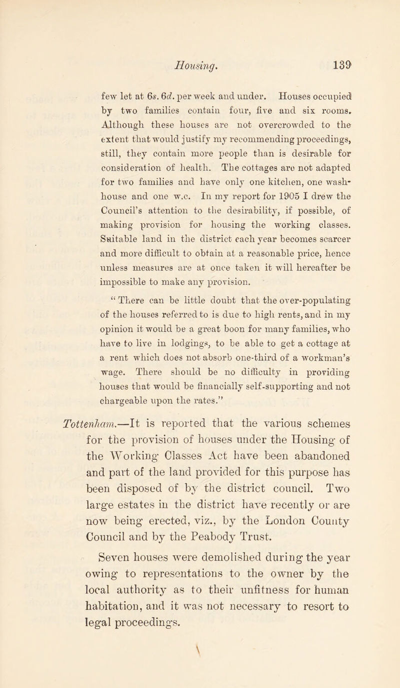 few let at 6s. 6d. per week and under. Houses occupied by two families contain four, five and six rooms. Although these houses are not overcrowded to the extent that would justify my recommending proceedings, still, they contain more people than is desirable for consideration of health. The cottages are not adapted for two families and have only one kitchen, one wash¬ house and one w.c. In my report for 1905 I drew the Council’s attention to the desirability, if possible, of making provision for housing the working classes. Suitable land in the district each year becomes scarcer and more difficult to obtain at a reasonable price, hence unless measures are at once taken it will hereafter be impossible to make any provision. “ There can be little doubt that the over-populating of the houses referred to is due to high rents, and in my opinion it would be a great boon for many families, who have to live in lodgings, to be able to get a cottage at a rent which does not absorb one-third of a workman’s wage. There should be no difficulty in providing houses that would be financially self-supporting and not chargeable upon the rates.” Tottenham.—It is reported that the various schemes for the provision of houses under the Housing of the Working- Classes Act have been abandoned and part of the land provided for this purpose has been disposed of by the district council. Two large estates in the district have recently or are now being erected, viz., by the London County Council and by the Peabody Trust. Seven houses were demolished during the year owing to representations to the owner by the local authority as to their unfitness for human habitation, and it was not necessary to resort to legal proceedings.
