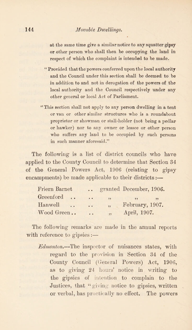 at the same time give a similar notice to any squatter gipsy or other person who shall then be occupying the land in respect of which the complaint is intended to be made. “ Provided that the powers conferred upon the local authority and the Council under this section shall be deemed to be in addition to and not in derogation of the powers of the local authority and the Council respectively under any other general or local Act of Parliament. “ This section shall not apply to any person dwelling in a tent or van or other similar structures who is a roundabout proprietor or showman or stall-holder (not being a pedlar or hawker) nor to any owner or lessee or other person who suffers any land to be occupied by such persons in such manner aforesaid.” The following is a list of district councils who have applied to the County Council to determine that Section 34 of the General Powers Act, 1906 (relating to gipsy encampments) be made applicable to their districts:— Friern Barnet Greenford Hanwell Wood Green., The following remarks are made in the annual reports with reference to gipsies :— Edmonton.—The inspector of nuisances states, with regard to the provision in Section 34 of the County Council (General Powers) Act, 1906, as to giving 24 hours’ notice in writing to the gipsies of intention to complain to the Justices, that u giving notice to gipsies, written or verbal, has practically no effect. The powers granted December, 1906. „ February, 1907. „ April, 1907.