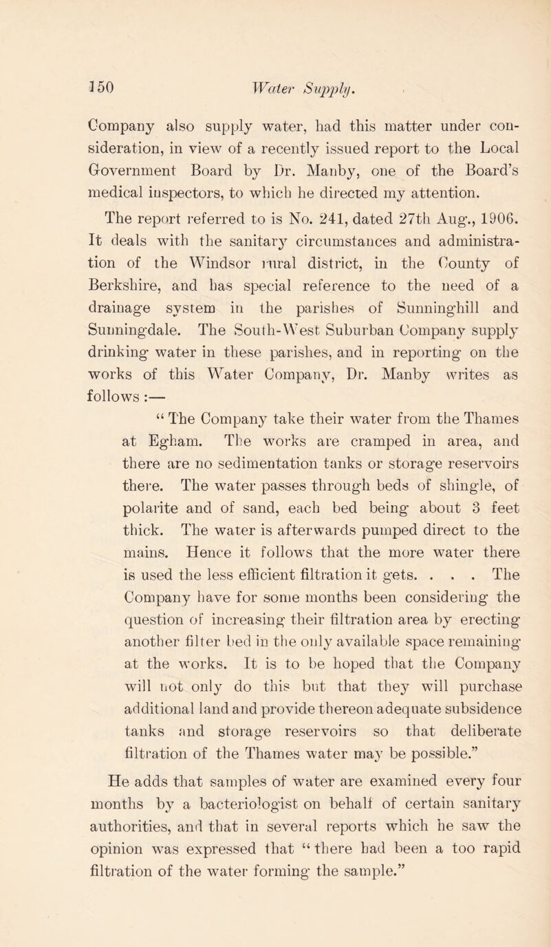 Company also supply water, had this matter under con¬ sideration, in view of a recently issued report to the Local Government Board by Dr. Manby, one of the Board’s medical inspectors, to which he directed my attention. The report referred to is No. 241, dated 27th Aug’., 1906. It deals with the sanitary circumstances and administra¬ tion of the Windsor rural district, in the County of Berkshire, and has special reference to the need of a drainage system in the parishes of Sunninghill and Suuningdale. The South-West Suburban Company supply drinking water in these parishes, and in reporting on the works of this Water Company, Dr. Manby writes as follows “ The Company take their water from the Thames at Egham. The works are cramped in area, and there are no sedimentation tanks or storage reservoirs there. The water passes through beds of shingle, of polarite and of sand, each bed being about 8 feet thick. The water is afterwards pumped direct to the mains. Hence it follows that the more water there is used the less efficient filtration it gets. . . . The Company have for some months been considering the question of increasing their filtration area by erecting another filter bed in the only available space remaining at the works. It is to be hoped that the Company will not only do this but that they will purchase additional land and provide thereon adequate subsidence tanks and storage reservoirs so that deliberate filtration of the Thames water may be possible.” He adds that samples of water are examined every four months by a bacteriologist on behalf of certain sanitary authorities, and that in several reports which he saw the opinion was expressed that “ there had been a too rapid filtration of the water forming the sample.”