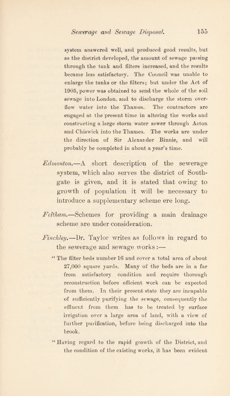 system answered well, and produced good results, but as the district developed, the amount of sewage passing through the tank and filters increased, and the results became less satisfactory. The Council was unable to enlarge the tanks or the filters; but under the Act of 1905, power was obtained to send the whole of the soil sewrage into London, and to discharge the storm over¬ flow water into the Thames. The contractors are engaged at the present time in altering the works and constructing a large storm water sewer through Acton and Chiswbck into the Thames. The works are under the direction of Sir Alexander Binnie, and will probably be completed in about a year’s time. Edmonton.—A short description of the sewerage system, which also serves the district of South- gate is given, and it is stated that owing to growth of population it will be necessary to introduce a supplementary scheme ere long. Feltham.—Schemes for providing a main drainage scheme are under consideration. Finchley.—Dr. Taylor writes as follows in regard to the sewerage and sewage works :— “ The filter beds number 16 and cover a total area of about 27,000 square yards. Many of the beds are in a far from satisfactory condition and require thorough reconstruction before efficient work can be expected from them. In their present state they are incapable of sufficiently purifying the sewage, consequently the effluent from them has to be treated by surface irrigation over a large area of land, with a view of fuither purification, before being discharged into the brook. w Having regard to the rapid growth of the District, and the condition of the existing works, it has been evident