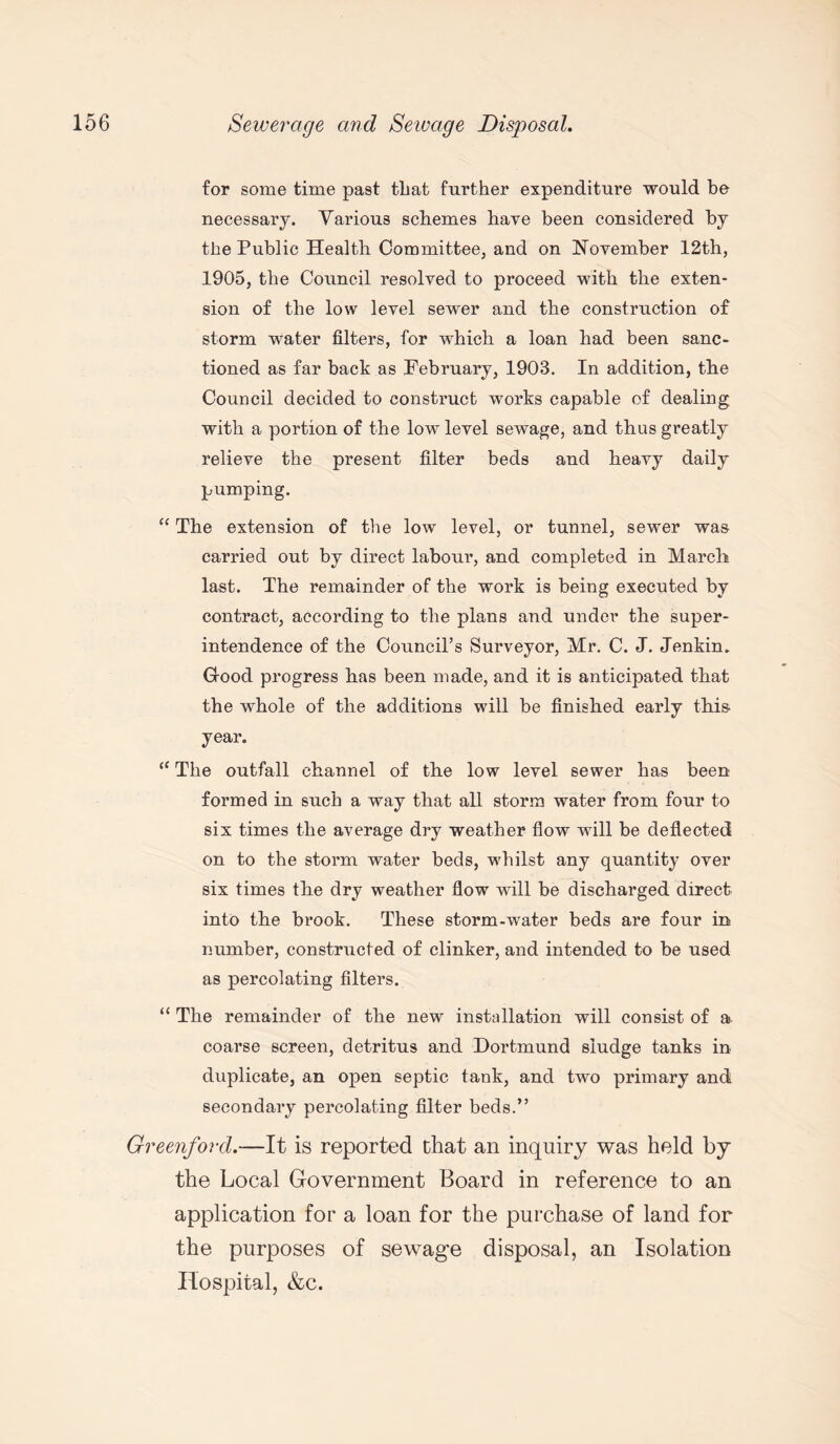 for some time past that further expenditure would be necessary. Various schemes have been considered by the Public Health Committee, and on November 12th, 1905, the Council resolved to proceed with the exten¬ sion of the low level sewer and the construction of storm water filters, for which a loan had been sanc¬ tioned as far back as February, 1903. In addition, the Council decided to construct works capable of dealing with a portion of the low level sewage, and thus greatly relieve the present filter beds and heavy daily pumping. “ The extension of the low level, or tunnel, sewer was carried out by direct labour, and completed in March last. The remainder of the work is being executed by contract, according to the plans and under the super¬ intendence of the Council’s Surveyor, Mr. C. J. Jenkin. Good progress has been made, and it is anticipated that the whole of the additions will be finished early this year. (C The outfall channel of the low level sewer has been formed in such a way that all storm water from four to six times the average dry weather flow will be deflected on to the storm water beds, whilst any quantity over six times the dry weather flow will be discharged direct into the brook. These storm-water beds are four in number, constructed of clinker, and intended to be used as percolating filters. “ The remainder of the new installation will consist of a coarse screen, detritus and Dortmund sludge tanks in duplicate, an open septic tank, and two primary and secondary percolating filter beds.” Greenford.—It is reported that an inquiry was held by the Local Government Board in reference to an application for a loan for the purchase of land for the purposes of sewage disposal, an Isolation Hospital, &c.