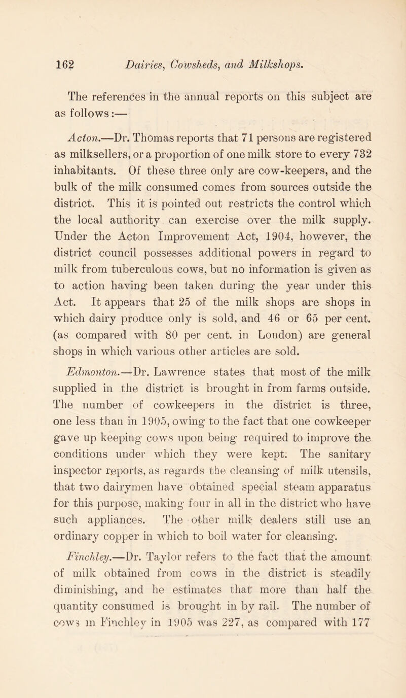 The references in the annual reports on this subject are as follows:— Acton.—Dr. Thomas reports that 71 persons are registered as milksellers, or a proportion of one milk store to every 732 inhabitants. Of these three only are cow-keepers, and the bulk of the milk consumed comes from sources outside the district. This it is pointed out restricts the control which the local authority can exercise over the milk supply. Under the Acton Improvement Act, 1904, however, the district council possesses additional powers in regard to milk from tuberculous cows, but no information is given as to action having been taken during the year under this Act. It appears that 25 of the milk shops are shops in which dairy produce only is sold, and 46 or 65 per cent, (as compared with 80 per cent, in London) are general shoos in which various other articles are sold. x. Edmonton.—Dr. Lawrence states that most of the milk supplied in the district is brought in from farms outside. The number of cowkeepers in the district is three, one less than in 1905, owing to the fact that one cowkeeper gave up keeping cows upon being required to improve the conditions under which they were kept. The sanitary inspector reports, as regards the cleansing of milk utensils, that two dairymen have obtained special steam apparatus for this purpose, making four in all in the district who have such appliances. The other milk dealers still use an ordinary copper in which to boil water for cleansing. Finchley.—Dr. Taylor refers to the fact that the amount of milk obtained from cows in the district is steadily diminishing, and he estimates that more than half the quantity consumed is brought in by rail. The number of cows m Finchley in 1905 was 227, as compared with 177