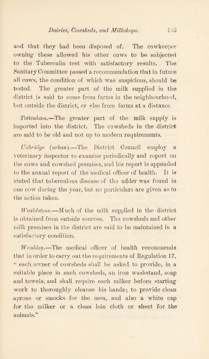 and that they had been disposed of. The cowkeeper owning' these allowed his other cows to be subjected to the Tuberculin test with satisfactory results. The Sanitary Committee passed a recommendation that in future all cows, the condition of which was suspicious, should be tested. The greater part of the milk supplied in the district is said to come from farms in the neighbourhood, but outside the district, or else from farms at a distance, Tottenham.—The greater part of the milk supply is imported into the district. The cowsheds in the district are said to be old and not up to modern requirements. Uxbridge (urban).—The District Council employ a veterinary inspector to examine periodically and report on the cows and cowshed premises, and his report is appended to the annual report of the medical officer of health. It is stated that tuberculous disease of the udder was found in one cow during the year, but no particulars are given as to the action taken. Wealdstone.—Much of the milk supplied in the district is obtained from outside sources. The cowsheds and other milk premises in the district are said to be maintained in a satisfactory condition. %/ Wemblev.—The medical officer of health recommends that in order to carry out the requirements of Regulation 17, u each owner of cowsheds shall be asked to provide, in a suitable place in such cowsheds, an iron washstand, soap and towels, and shall require each milker before starting work to thoroughly cleanse his hands; to provide clean aprons or smocks for the men, and also a white cap for the milker or a clean loin cloth or sheet for the animals.”