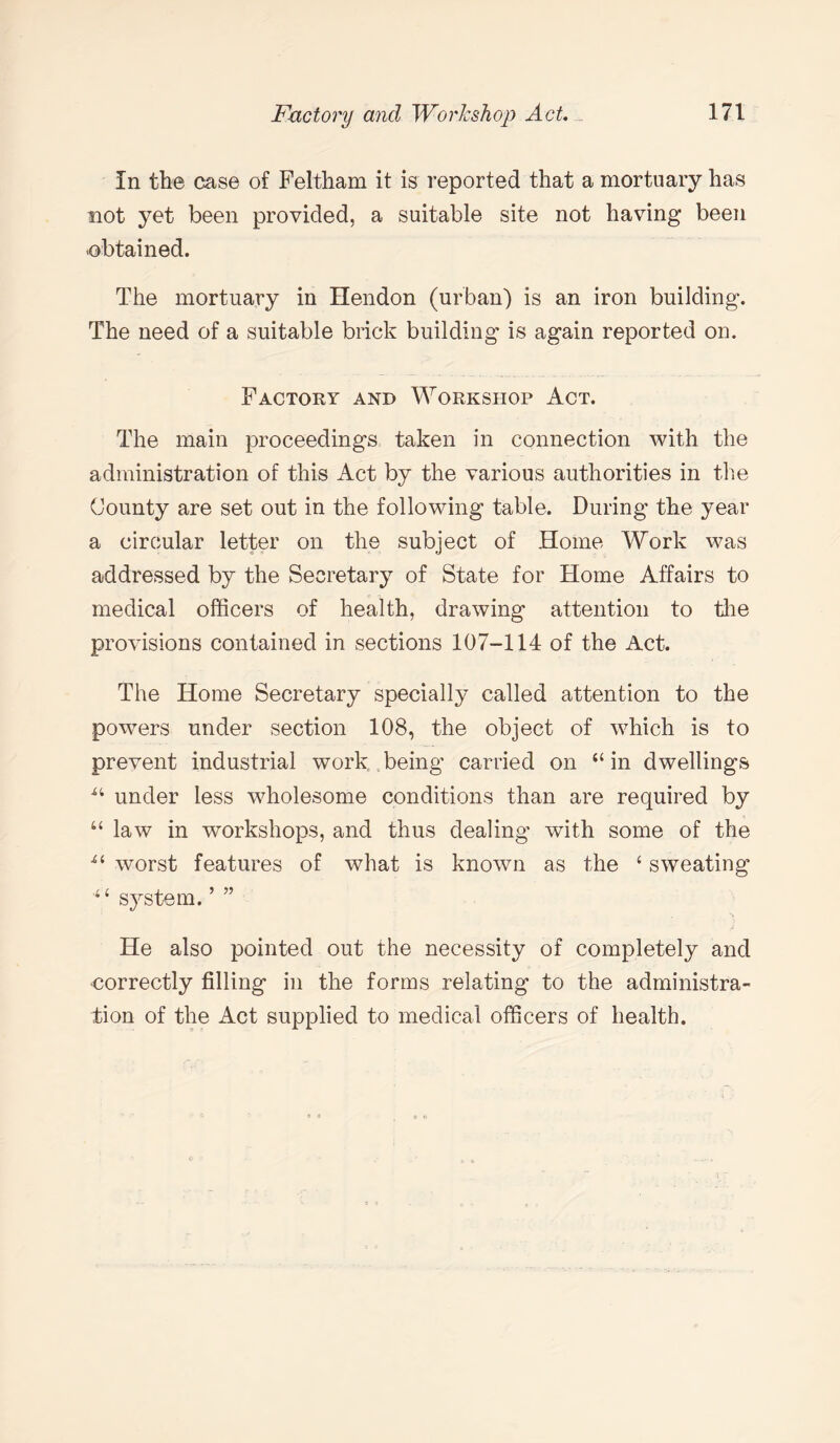 In the case of Feltham it is reported that a mortuary has not yet been provided, a suitable site not having been -obtained. The mortuary in Hendon (urban) is an iron building. The need of a suitable brick building is again reported on. Factory and Workshop Act. The main proceedings taken in connection with the administration of this Act by the various authorities in the County are set out in the following table. During the year a circular letter on the subject of Home Work was addressed by the Secretary of State for Home Affairs to medical officers of health, drawing attention to the provisions contained in sections 107-114 of the Act. The Home Secretary specially called attention to the powTers under section 108, the object of which is to prevent industrial work being carried on “in dwellings “ under less wholesome conditions than are required by “ law in workshops, and thus dealing with some of the ■“ worst features of what is known as the 4 sweating '4< system. ’ ” He also pointed out the necessity of completely and correctly filling in the forms relating to the administra¬ tion of the Act supplied to medical officers of health.