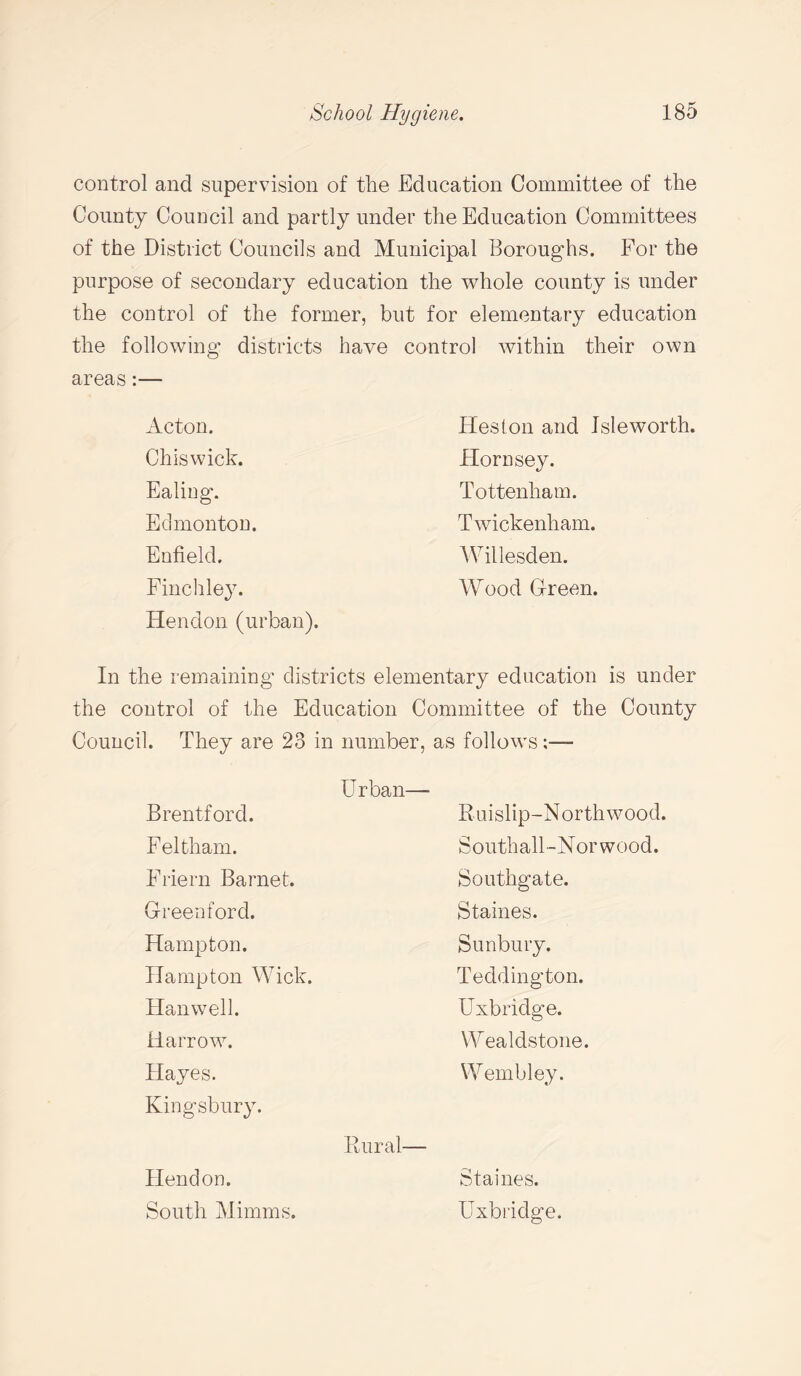 control and supervision of the Education Committee of the County Council and partly under the Education Committees of the District Councils and Municipal Boroughs. For the purpose of secondary education the whole county is under the control of the former, but for elementary education the following1 districts have control within their own areas:— Acton. Heston and Isleworth. Chiswick. Flora sey. Ealing. Tottenham. Edmonton. Twickenham. Enfield. Willesden. Finchley. Hendon (urban). Wood Green. In the remaining districts elementary education is under the control of the Education Committee of the County Council. They are 23 in number, as follows ;— Urban— Brentford. Ruislip-Northwood. Feltham. Southall-Norwood. Friern Barnet. Southgate. Greenford. Staines. Hampton. Sunbury. Hampton Wick. Teddington. Hanwell. Uxbridge. Harrow. Wealdstone. Hayes. Wembley. Kingsbury. Rural— Hendon. Staines. South Minims. Uxbridge.