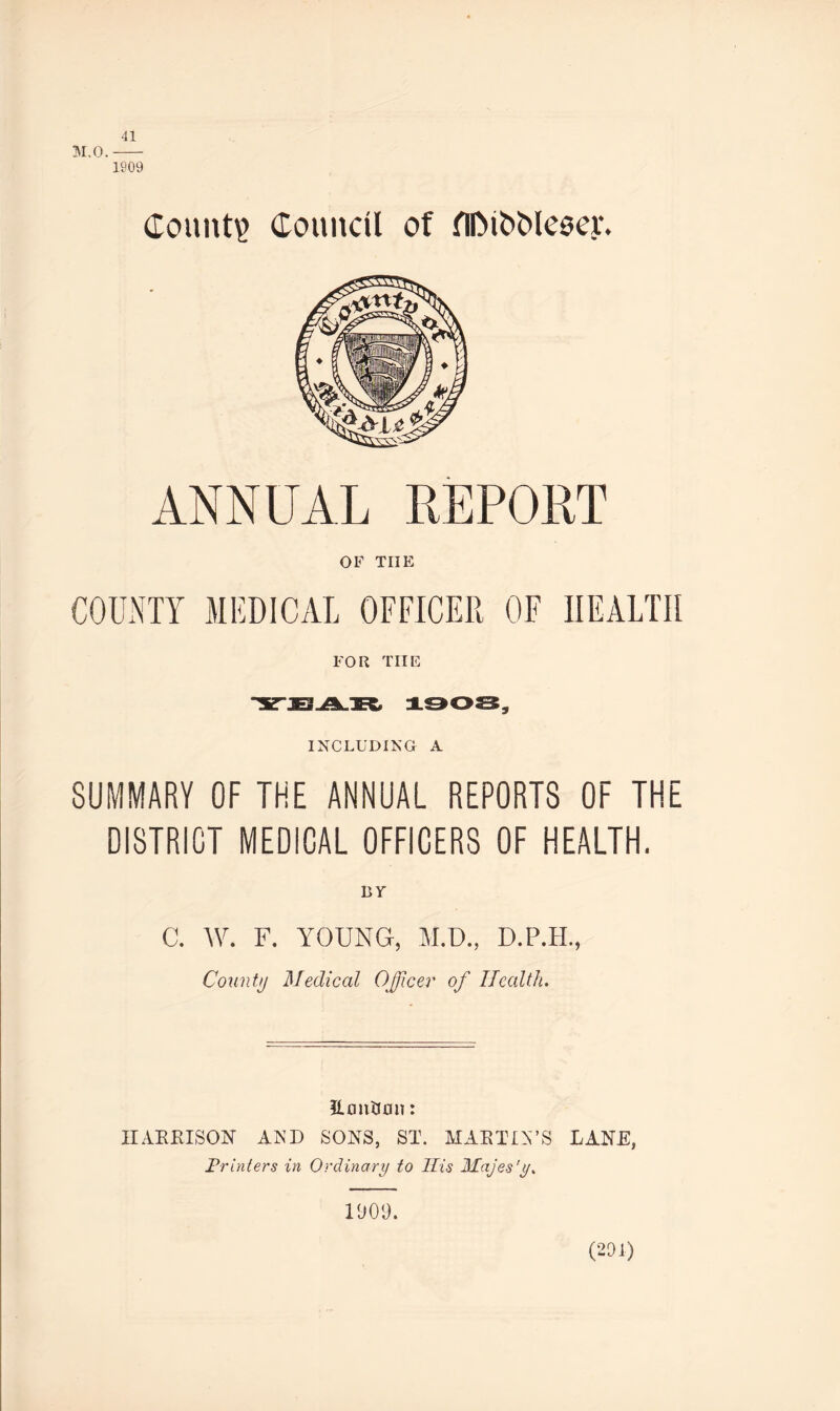 41 M.O.- 1909 Count? Council of flDiOMeoey. ANNUAL REPORT OF THE COUNTY MEDICAL OFFICER OF HEALTH FOR THE INCLUDING A SUMMARY OF THE ANNUAL REPORTS OF THE DISTRICT MEDICAL OFFICERS OF HEALTH. BY C. W. F. YOUNG, M.D., D.P.H., County Medical Officer of Health. Eoni30iT: IIAEEISON AND SONS, ST. MAE TIN’S LANE, Printers in Ordinary to His Majes'y. (201)