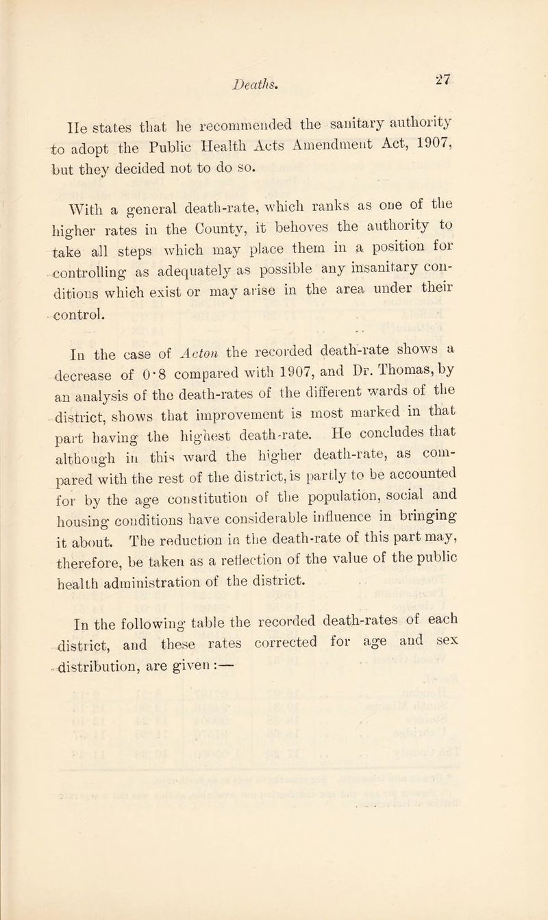 He states that he recommended the sanitary authority to adopt the Public Health Acts Amendment Act, 1907, but they decided not to do so. With a general death-rate, which ranks as one of the higher rates in the County, it behoves the authority to take all steps which may place them in a position foi controlling as adequately as possible any insanitary con¬ ditions which exist or may arise in the area under their control. In the case of Acton the recorded death-rate shows a decrease of 0*8 compared with 1907, and Dr. Thomas, by an analysis of the death-rates of the different wards of the district, shows that improvement is most marked in that part having the highest death-rate. He concludes that although in this ward the higher death-rate, as com¬ pared with the rest of the district, is partly to be accounted for by the age constitution of the population, social and housing conditions have consideiable influence in biinging it about. The reduction in the death-rate of this part may, therefore, be taken as a reflection of the value of the public health administration of the district. In the following table the recorded death-rates of each district, and these rates corrected for age and sex distribution, are given :—