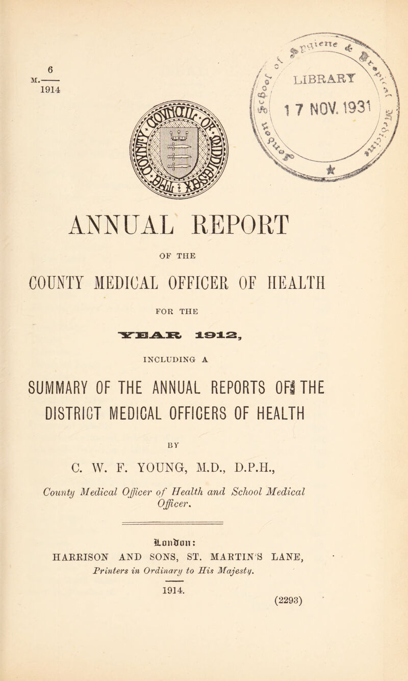 6 ANNUAL REPORT OF THE COUNTY MEDICAL OFFICER OF HEALTH FOR THE 1912, INCLUDING A SUMMARY OF THE ANNUAL REPORTS OF! THE DISTRICT MEDICAL OFFICERS OF HEALTH BY' C. W. F. YOUNG, M.D., D.P.H., County Medical Officer of Health and School Medical Officer. 2L cm trim: HARRISON AND SONS, ST. MARTINS LANE, Printers in Ordinary to His Majestij. 1914. (2293)
