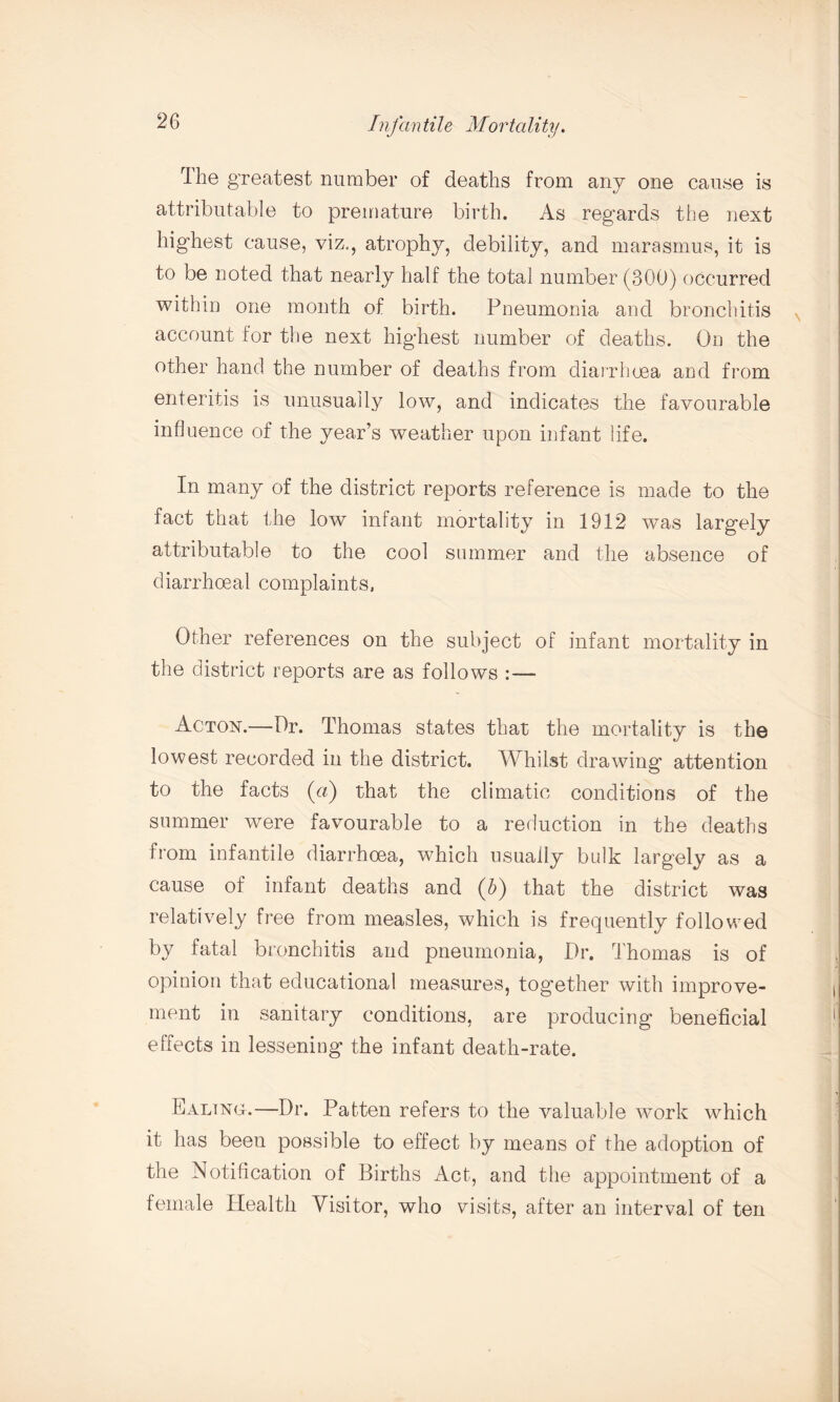 The greatest number of deaths from any one cause is attributable to premature birth. As regards the next highest cause, viz., atrophy, debility, and marasmus, it is to be noted that nearly half the total number (300) occurred within one month of birth. Pneumonia and bronchitis account for the next highest number of deaths. On the other hand the number of deaths from diarrhoea and from enteritis is unusually low, and indicates the favourable influence of the year’s weather upon infant life. In many of the district reports reference is made to the fact that the low infant mortality in 1912 was largely attributable to the cool summer and the absence of diarrhoeal complaints. Other references on the subject of infant mortality in the district reports are as follows :— Acton.—Dr. Thomas states that the mortality is the lowest recorded in the district. Whilst drawing attention to the facts (a) that the climatic conditions of the summer were favourable to a reduction in the deaths from infantile diarrhoea, which usually bulk largely as a cause of infant deaths and (b) that the district was relatively free from measles, which is frequently followed by fatal bronchitis and pneumonia, Dr. Thomas is of opinion that educational measures, together with improve¬ ment in sanitary conditions, are producing beneficial elfects in lessening the infant death-rate. Ealing.—Dr. Patten refers to the valuable work which it has been possible to effect by means of the adoption of the Notification of Births Act, and the appointment of a female Health Visitor, who visits, after an interval of ten