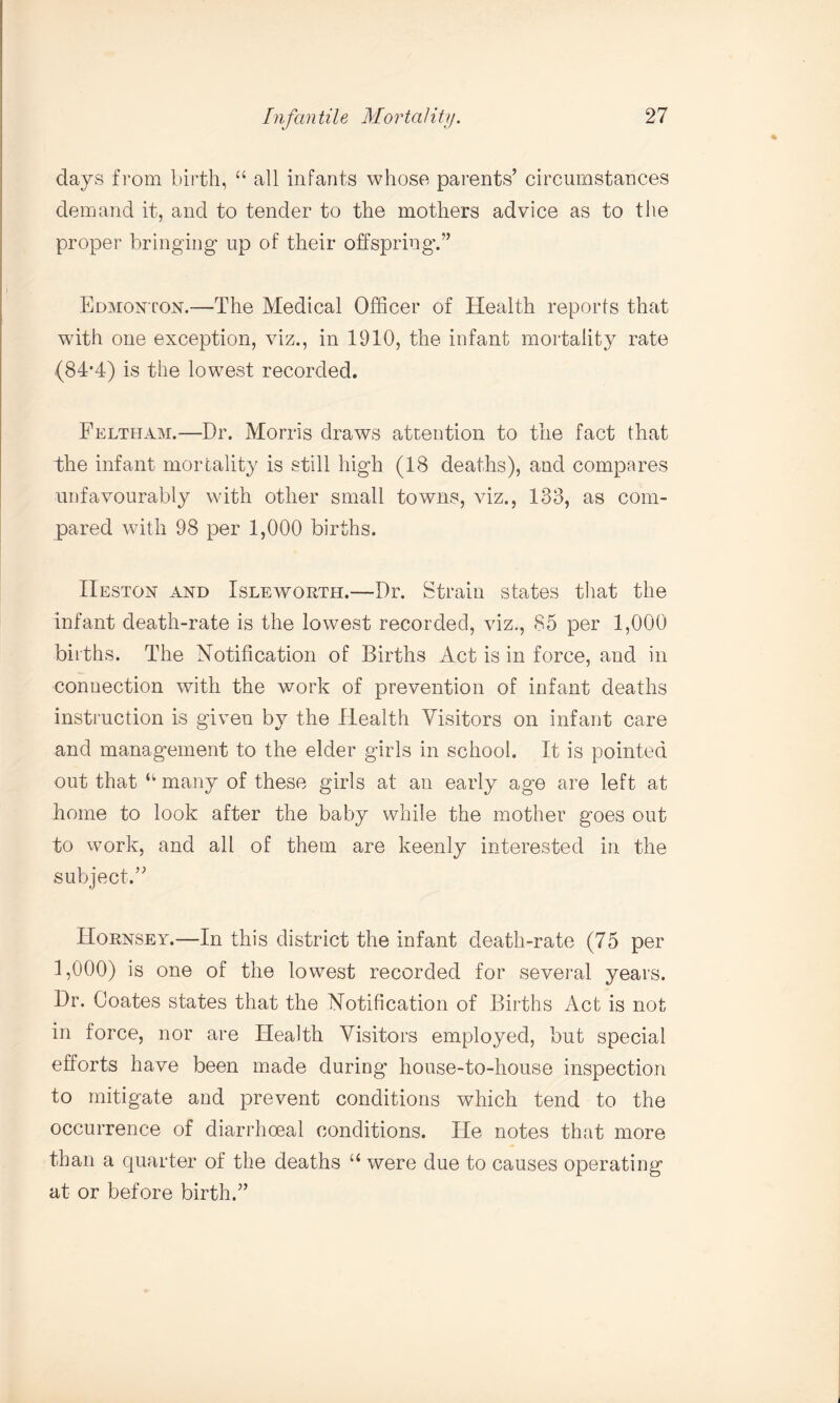 days from birth, “ all infants whose parents’ circumstances demand it, and to tender to the mothers advice as to the proper bringing up of their offspring.” Edmonton.—The Medical Officer of Health reports that with one exception, viz., in 1910, the infant mortality rate (84*4) is the lowest recorded. Feltham.—Dr. Morris draws attention to the fact that the infant mortality is still high (18 deaths), and compares unfavourably with other small towns, viz., 133, as com¬ pared with 98 per 1,000 births. Heston and Isleworth.—Dr. Strain states that the infant death-rate is the lowest recorded, viz., 85 per 1,000 births. The Notification of Births Act is in force, and in connection with the work of prevention of infant deaths instruction is given by the Health Visitors on infant care and management to the elder girls in school. It is pointed out that “ many of these girls at an early age are left at home to look after the baby while the mother goes out to work, and all of them are keenly interested in the subject.” Hornsey.—In this district the infant death-rate (75 per 1,000) is one of the lowest recorded for several years. Dr. Coates states that the Notification of Births Act is not in force, nor are Health Visitors employed, but special efforts have been made during house-to-house inspection to mitigate and prevent conditions which tend to the occurrence of diarrhceal conditions. He notes that more than a quarter of the deaths “ were due to causes operating at or before birth.”