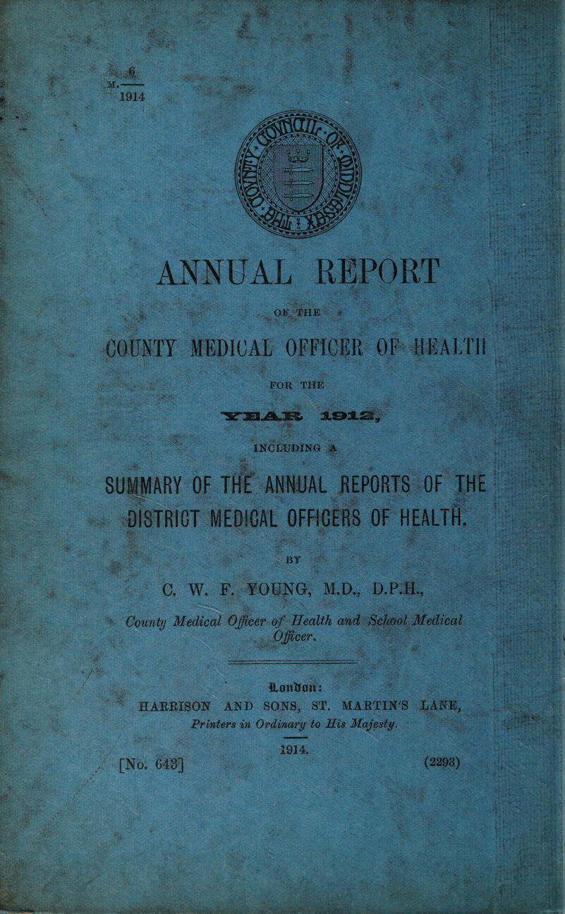 OF, THE COUNTY MEDICAL OFFICER OF HEALTH FOR THE INCLUDING A SUMMARY OF THE ANNUAL REPORTS OF THE ,A\ BY C. W. F. YOUNG, M.D., D.P.H., County Medical Officer of Health and School Medical Officer. Hcmfcau: HARRISON AND SONS, ST. MARTIN'S LANE, Printers in Ordinary to His Majesty, [No. 643] 1914 (2293) ■ ■ , v *> *■ •J,1' •j*. ^ . - „• it- v.» -K* ■> #
