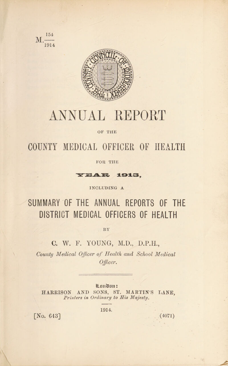 154 M, 1914 ilNNUAL REPORT OF THE COUNTY MEDICAL OFFICER OF HEALTH FOR THE INCLUDING A SUMMARY OF THE ANNUAL REPORTS OF THE DISTRICT MEDICAL OFFICERS OF HEALTH BY C. W. F. YOUNG, M.D., D.P.PL, County Medical Officer of Health and School Medical Officer. TLonUon: HARRISON AND SONS, ST. MARTINS LANE, Fruiters in Ordinary to His Majesty. (4071) [No. 643] 1914.