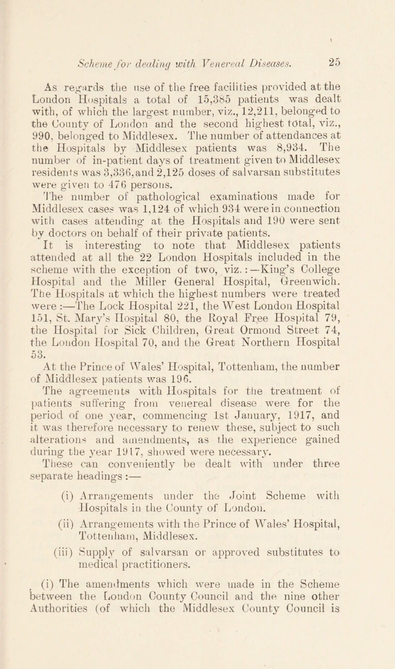As regards tiie use of the free facilities provided at the London Hospitals a total of 15,385 patients was dealt with, of which the largest number, viz., 12,211, belonged to the County of London and the second highest total, viz., 990, belonged to Middlesex. The number of attendances at the Hospitals by Middlesex patients was 8,934. The number of in-patient days of treatment given to Middlesex residents was 3,336,and 2,125 doses of salvarsan substitutes were given to 476 persons. The number of pathological examinations made for Middlesex cases was 1,124 of which 934 were in connection with cases attending at the Hospitals and 190 were sent by doctors on behalf of their private patients. It is interesting to note that Middlesex patients attended at all the 22 London Hospitals included in the scheme with the exception of two, viz.: —-King’s College Hospital and the Miller General Hospital, Greenwich. The Hospitals at which the highest numbers were treated were :—The Lock Hospital 221, the West London Hospital 151, St. Mary’s Hospital 80, the Royal Free Hospital 79, the Hospital for Sick Children, Great Ormond Street 74, the London Hospital 70, and the Great Northern Hospital 53. At the Prince of Wales’ Hospital, Tottenham, the number of Middlesex patients was 196. The agreements with Hospitals for the treatment of patients suffering from venereal disease were for the period of one year, commencing 1st January, 1917, and it was therefore necessary to renew these, subject to such alterations and amendments, as the experience gained during the year 1917, showed were necessary. These can conveniently be dealt with under three separate headings :— (i) Arrangements under the Joint Scheme with Hospitals in the County of London. (ii) Arrangements with the Prince of Wales’ Hospital, Tottenham, Middlesex. (iii) Supply of salvarsan or approved substitutes to medical practitioners. (i) The amendments which were made in the Scheme between the London County Council and the nine other Authorities (of which the Middlesex County Council is