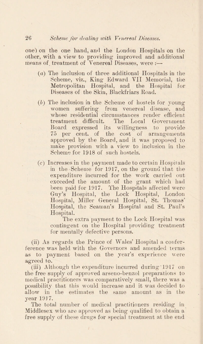 one) on the one hand, and the London Hospitals on the other, with a view to providing improved and additional means of. treatment of Venereal Diseases, were :— (a) The inclusion of three additional Hospitals in the Scheme, viz., King Edward VII Memorial, the Metropolitan Hospital, and the Hospital for Diseases of the Skin, Blackfriars Road. (b) The inclusion in the Scheme of hostels for young women suffering from venereal disease, and whose residential circumstances render efficient treatment difficult. The Local Government Board expressed its willingness to provide 75 per cent, of the cost of arrangements approved by the Board, and it was proposed to make provision with a view to inclusion in the Scheme for 1918 of such hostels. (c) Increases in the payment made to certain Hospitals in the Scheme for 1917, on the ground that the expenditure incurred for the work carried out exceeded the amount of the grant which had been paid for 1917. The Hospitals affected were Guy’s Hospital, the Lock Hospital, London Hospital, Miller General Hospital, St. Thomas’ Hospital, the Seaman’s Hospital and St. Paul’s Hospital. The extra payment to the Lock Plospital was contingent on the Hospital providing treatment for mentally defective persons. (ii) As regards the Prince of Wales’ Hospital a confer- ference was held with the Governors and amended terms as to payment based on the year’s experience were agreed to. (iii) Although the expenditure incurred during 1917 on the free supply of approved arseno-benzol preparations to medical practitioners was comparatively small, there was a possibility that this would increase and it was decided to allow in the estimates the same amount as in the year 1917. The total number of medical practitioners residing in Middlesex who are approved as being qualified to obtain a free supply of these drugs for special treatment at the end