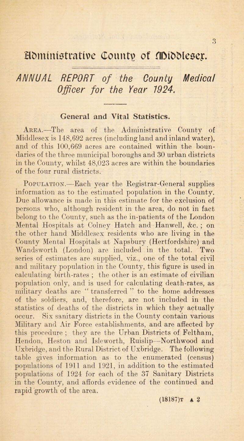 Hfcmintstrative Count? of fl&fo&leaey. ANNUAL REPORT of the County Medical Officer for the Year 1924. General and Vital Statistics. Area.—The area of the Administrative County of Middlesex is 148,692 acres (including land and inland water), and of this 100,669 acres are contained within the boun¬ daries of the three municipal boroughs and 30 urban districts in the County, whilst 48,023 acres are within the boundaries of the four rural districts. Population.—Each year the Registrar-General supplies information as to the estimated population in the County. Due allowance is made in this estimate for the exclusion of persons who, although resident in the area, do not in fact belong to the County, such as the in-patients of the London Mental Hospitals at Colney Hatch and Hanwell, &c. ; on the other hand Middlesex residents who are living in the County Mental Hospitals at Napsbury (Hertfordshire) and Wandsworth (London) are included in the total. Two series of estimates are supplied, viz., one of the total civil and military population in the County, this figure is used in calculating birth-rates ; the other is an estimate of civilian population only, and is used for calculating death-rates, as military deaths are “ transferred ” to the home addresses of the soldiers, and, therefore, are not included in the statistics of deaths of the districts in which they actually occur. Six sanitary districts in the County contain various Military and Air Force establishments, and are affected by this procedure ; they are the Urban Districts of Feltham, Hendon, Heston and Isleworth, Ruislip—Northwood and Uxbridge, and the Rural District of Uxbridge. The following table gives information as to the enumerated (census) populations of 1911 and 1921, in addition to the estimated populations of 1924 for each of the 37 Sanitary Districts in the County, and affords evidence of the continued and rapid growth of the area. (18187)t a %