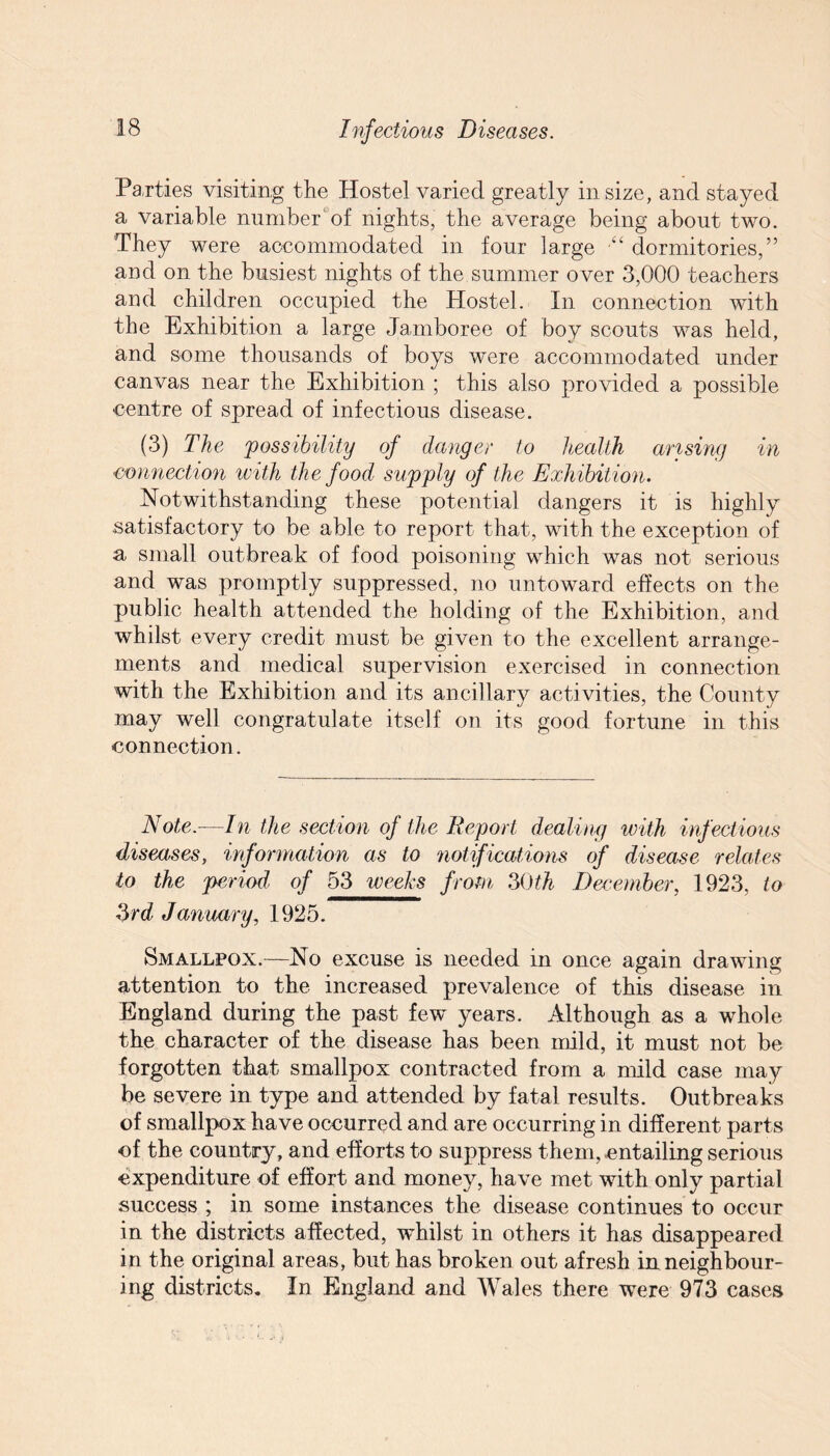 Parties visiting the Hostel varied greatly in size, and stayed a variable number of nights, the average being about two. They were accommodated in four large •“ dormitories,” and on the busiest nights of the summer o ver 3,000 teachers and children occupied the Hostel. In connection with the Exhibition a large Jamboree of boy scouts was held, and some thousands of boys were accommodated under canvas near the Exhibition ; this also provided a possible centre of spread of infectious disease. (3) The 'possibility of danger to health arising in connection with the food supply of the Exhibition. Notwithstanding these potential dangers it is highly satisfactory to be able to report that, with the exception of a small outbreak of food poisoning which was not serious and was promptly suppressed, no untoward effects on the public health attended the holding of the Exhibition, and whilst every credit must be given to the excellent arrange¬ ments and medical supervision exercised in connection with the Exhibition and its ancillary activities, the County may well congratulate itself on its good fortune in this connection. Note.—In the section oj the Deport dealing with infectious diseases, information as to notifications of disease relates to the period of 53 weeks from 30th December, 1923, to 3rd January, 1925. Smallpox.—No excuse is needed in once again drawing attention to the increased prevalence of this disease in England during the past, few 3^ears. Although as a whole the character of the disease has been mild, it must not be forgotten that smallpox contracted from a mild case may be severe in type and attended by fatal results. Outbreaks of smallpox have occurred and are occurring in different parts of the country, and efforts to suppress them, .entailing serious expenditure of effort and money, have met with only partial success ; in some instances the disease continues to occur in the districts affected, whilst in others it has disappeared in the original areas, but has broken out afresh in neighbour¬ ing districts. In England and Wales there were 973 cases