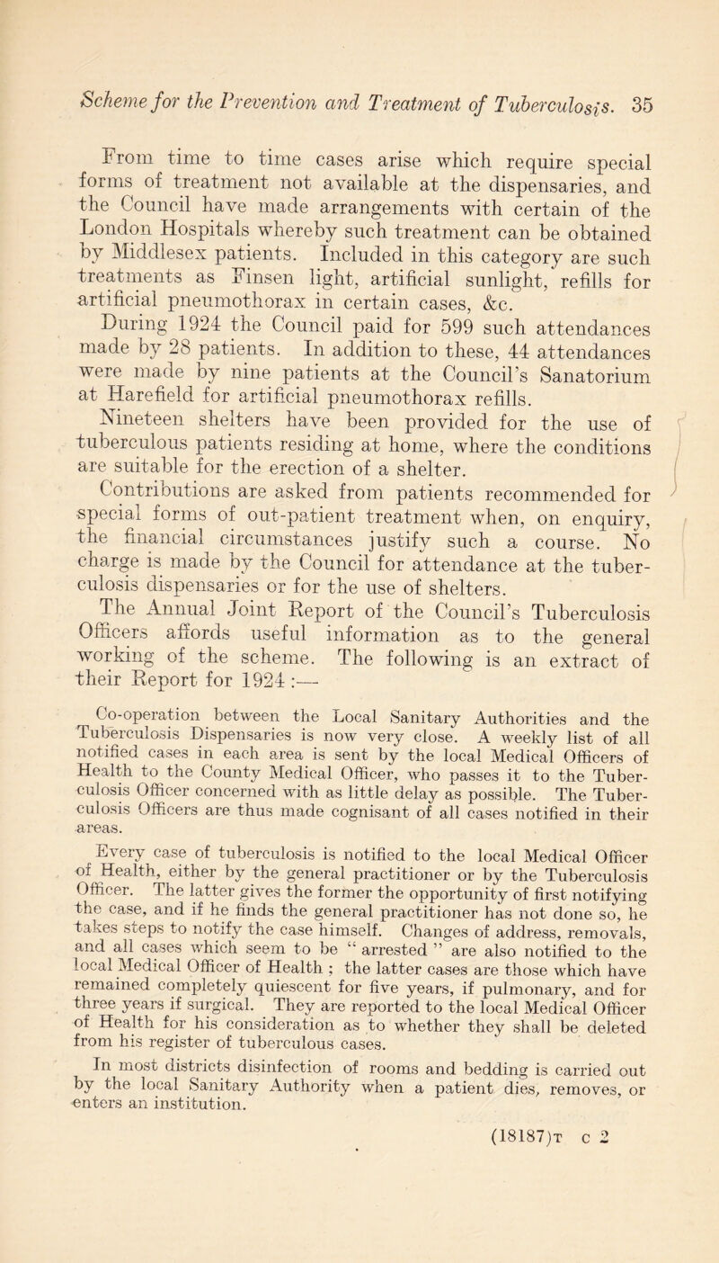 From time to time cases arise which require special forms of treatment not available at the dispensaries, and the Council have made arrangements with certain of the London Hospitals whereby such treatment can be obtained by Middlesex patients. Included in this category are such treatments as Finsen light, artificial sunlight, refills for artificial pneumothorax in certain cases, &c. During 1924 the Council paid for 599 such attendances made by 2b patients. In addition to these, 44 attendances were made by nine patients at the Council’s Sanatorium at Harefield for artificial pneumothorax refills. Nineteen shelters have been provided for the use of tuberculous patients residing at home, where the conditions are suitable for the erection of a shelter. Contrioutions are asked from patients recommended for special forms or out-patient treatment when, on enquiry, 4he financial circumstances justify such a course. No charge is made by the Council for attendance at the tuber¬ culosis dispensaries or for the use of shelters. The Annual Joint Report of the Council’s Tuberculosis Officers affords useful information as to the general working of the scheme. The following is an extract of their Report for 1924 :— Co-operation between the Local Sanitary Authorities and the Tuberculosis Dispensaries is now very close. A weekly list of all notified cases in each area is sent by the local Medical Officers of Health to the County Medical Officer, who passes it to the Tuber¬ culosis Officer concerned with as little delay as possible. The Tuber¬ culosis Officers are thus made cognisant of all cases notified in their areas. Every^ case of tuberculosis is notified to the local Medical Officer of Health, either by the general practitioner or by the Tuberculosis Officer. The latter gives the former the opportunity of first notifying the case, and if he finds the general practitioner has not done so, he takes steps to notify the case himself. Changes of address, removals, and all cases which seem to be “ arrested ” are also notified to the local Medical Officer of Health ; the latter cases are those which have remained completely quiescent for five years, if pulmonary, and for three years if surgical. They are reported to the local Medical Officer of Health for his consideration as to whether they shall be deleted from his register of tuberculous cases. In most districts disinfection of rooms and bedding is carried out by the local Sanitary Authority when a patient dies, removes, or enters an institution. (18187)t c 2