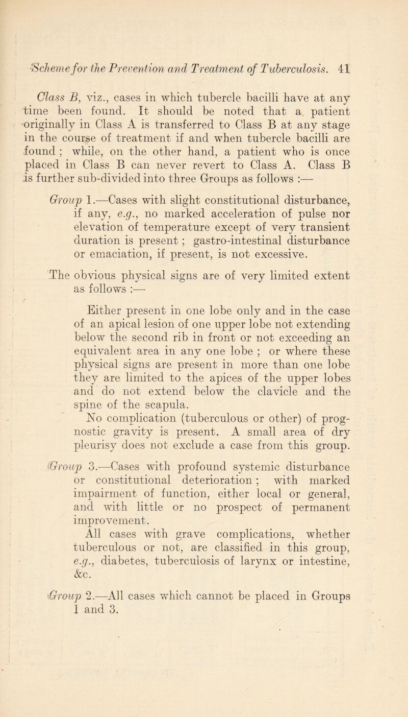 Class B, viz., cases in which tubercle bacilli have at any time been found. It should be noted that a patient 'Originally in Class A is transferred to Class B at any stage in the course of treatment if and when tubercle bacilli are found ; while, on the other hand, a patient who is once placed in Class B can never revert to Class A. Class B is further sub-divided into three Groups as follows :— Group 1.—Cases with slight constitutional disturbance, if any, e.g., no marked acceleration of pulse nor elevation of temperature except of very transient duration is present; gastro-intestinal disturbance or emaciation, if present, is not excessive. 'The obvious physical signs are of very limited extent as follows Either present in one lobe only and in the case of an apical lesion of one upper lobe not extending below the second rib in front or not exceeding an equivalent area in any one lobe ; or where these physical signs are present in more than one lobe they are limited to the apices of the upper lobes and do not extend below the clavicle and the spine of the scapula. No complication (tuberculous or other) of prog¬ nostic gravity is present. A small area of dry pleurisy does not exclude a case from this group. (Group 3.—Cases with profound systemic disturbance or constitutional deterioration; with marked impairment of function, either local or general, and with little or no prospect of permanent improvement. All cases with grave complications, whether tuberculous or not, are classified in this group, e.g., diabetes, tuberculosis of larynx or intestine, &c. 'Group 2.—All cases which cannot be placed in Groups 1 and 3.