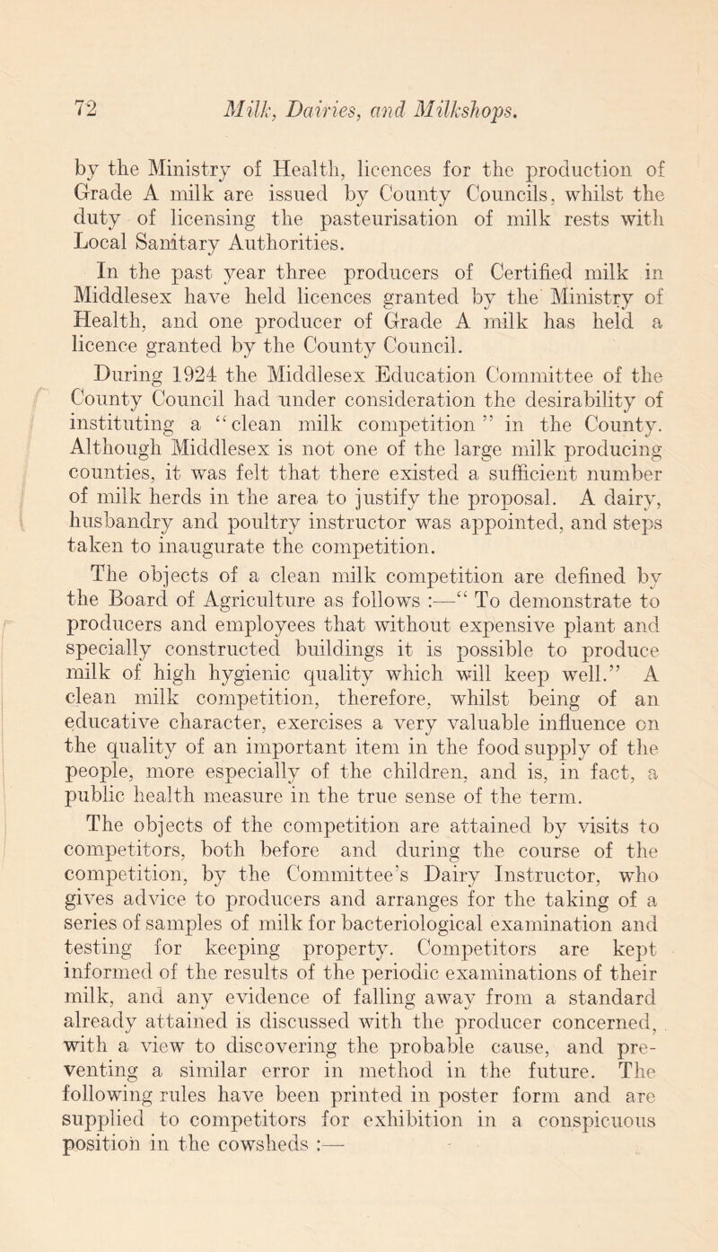 by the Ministry of Health, licences for the production of Grade A milk are issued by County Councils, whilst the duty of licensing the pasteurisation of milk rests with Local Sanitary Authorities. In the past year three producers of Certified milk in Middlesex have held licences granted by the Ministry of Health, and one producer of Grade A milk has held a licence granted by the County Council. During 1924 the Middlesex Education Committee of the County Council had under consideration the desirability of instituting a “ clean milk competition” in the County. Although Middlesex is not one of the large milk producing counties, it was felt that there existed a sufficient number of milk herds in the area to justify the proposal. A dairy, husbandry and poultry instructor was appointed, and steps taken to inaugurate the competition. The objects of a clean milk competition are defined by the Board of Agriculture as follows :—“ To demonstrate to producers and employees that without expensive plant and specially constructed buildings it is possible to produce milk of high hygienic quality which will keep well.” A clean milk competition, therefore, whilst being of an educative character, exercises a very valuable influence on the quality of an important item in the food supply of the people, more especially of the children, and is, in fact, a public health measure in the true sense of the term. The objects of the competition are attained by visits to competitors, both before and during the course of the competition, by the Committee’s Dairy Instructor, who gives advice to producers and arranges for the taking of a series of samples of milk for bacteriological examination and testing for keeping property. Competitors are kept informed of the results of the periodic examinations of their milk, and any evidence of falling away from a standard already attained is discussed with the producer concerned, . with a view to discovering the probable cause, and pre¬ venting a similar error in method in the future. The following rules have been printed in poster form and are supplied to competitors for exhibition in a conspicuous position in the cowsheds