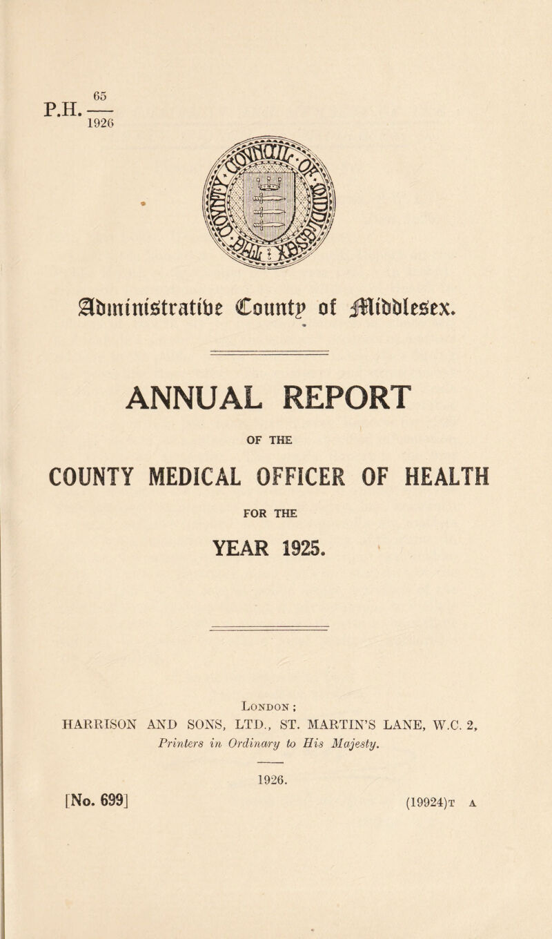 65 P.H.— 1926 gUjimntStrattoe Count? of Jfltbblegex. ANNUAL REPORT OF THE COUNTY MEDICAL OFFICER OF HEALTH FOR THE YEAR 1925. London ; HARRISON AND SONS, LTD., ST. MARTIN’S LANE, W.C. 2, Printers in Ordinary to His Majesty. [ No. 699] 1926. (19924)t a