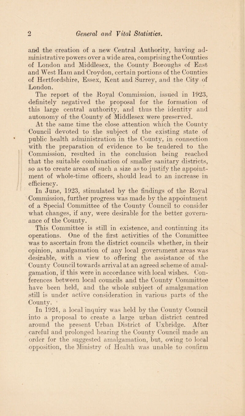 and the creation of a new Central Authority, having ad¬ ministrative powers over a wide area, comprising the Counties of London and Middlesex, the County Boroughs of Bast and West Ham and Croydon, certain portions of the Counties of Hertfordshire, Essex, Kent and Surrey, and the City of London. The report of the Royal Commission, issued in 1923, definitely negatived the proposal for the formation of this large central authority, and thus the identity and autonomy of the County of Middlesex were preserved. At the same time the close attention which the County Council devoted to the subject of the existing state of public health administration in the County, in connection with the preparation of evidence to be tendered to the Commission, resulted in the conclusion being reached that the suitable combination of smaller sanitary districts, so as to create areas of such a size as to justify the appoint¬ ment of whole-time officers, should lead to an increase in efficiency. In June, 1923, stimulated by the findings of the Royal Commission, further progress was made by the appointment of a Special Committee of the County Council to consider what changes, if any, were desirable for the better govern¬ ance of the County. This Committee is still in existence, and continuing its operations. One of the first activities of the Committee was to ascertain from the district councils whether, in their opinion, amalgamation of any local government areas was desirable, with a view to offering the assistance of the County Council towards arrival at an agreed scheme of amal¬ gamation, if this were in accordance with local wishes. Con¬ ferences between local councils and the County Committee have been held, and the whole subject of amalgamation still is under active consideration in various parts of the County. In 1924, a local inquiry was held by the County Council into a proposal to create a large urban district centred around the present Urban District of Uxbridge. After careful and prolonged hearing the County Council made an order for the suggested amalgamation, but, owing to local opposition, the Ministry of Health was unable to confirm