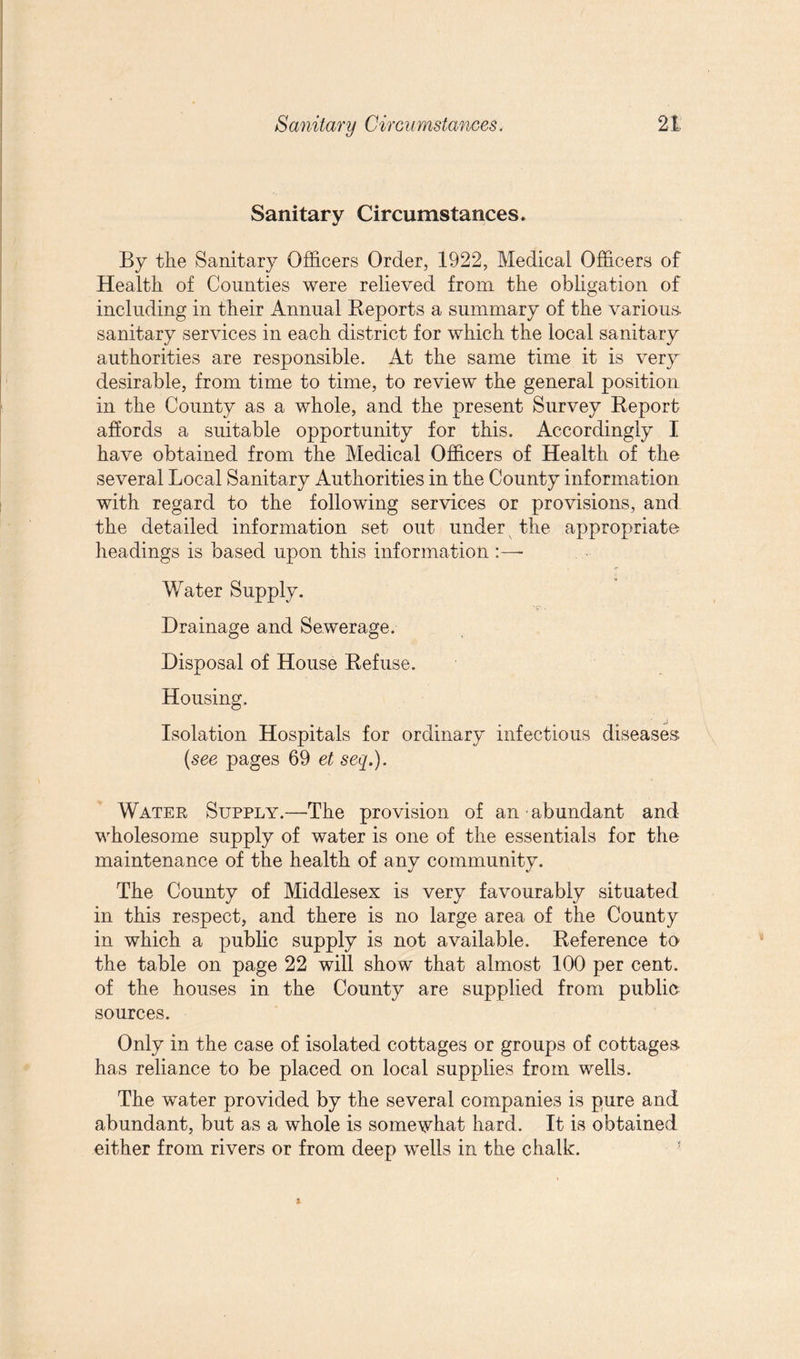 Sanitary Circumstances. By the Sanitary Officers Order, 1922, Medical Officers of Health of Counties were relieved from the obligation of including in their Annual Reports a summary of the various- sanitary services in each district for which the local sanitary authorities are responsible. At the same time it is very desirable, from time to time, to review the general position in the County as a whole, and the present Survey Report affords a suitable opportunity for this. Accordingly I have obtained from the Medical Officers of Health of the several Local Sanitary Authorities in the County information with regard to the following services or provisions, and the detailed information set out under the appropriate headings is based upon this information Water Supply. Drainage and Sewerage. Disposal of House Refuse. Housing. Isolation Hospitals for ordinary infectious diseases (see pages 69 et seq.). Water Supply.—The provision of an abundant and wholesome supply of water is one of the essentials for the maintenance of the health of any community. The County of Middlesex is very favourably situated in this respect, and there is no large area of the County in which a public supply is not available. Reference to the table on page 22 will show that almost 100 per cent, of the houses in the County are supplied from public sources. Only in the case of isolated cottages or groups of cottages- has reliance to be placed on local supplies from wells. The water provided by the several companies is pure and abundant, but as a whole is somewhat hard. It is obtained either from rivers or from deep wells in the chalk.