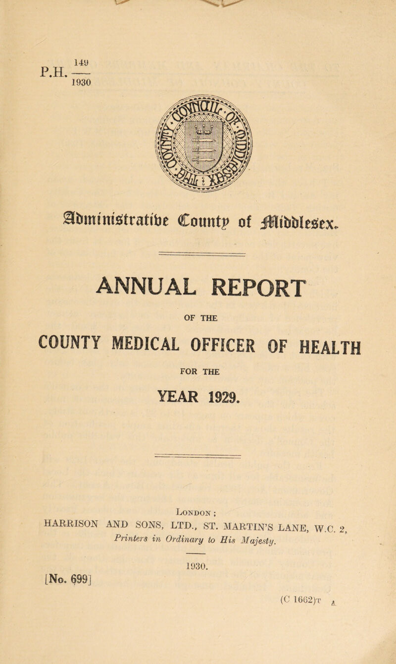 149 P.H. — 1930 gfoministratibe Count? of JltibblesSex. ANNUAL REPORT OF THE COUNTY MEDICAL OFFICER OF HEALTH FOR THE YEAR 1929. London; HARRISON AND SONS, LTD., ST. MARTIN’S LANE, W.C. 2, Printers in Ordinary to His Majesty. 1930. [No. 699] (C 1662)t A