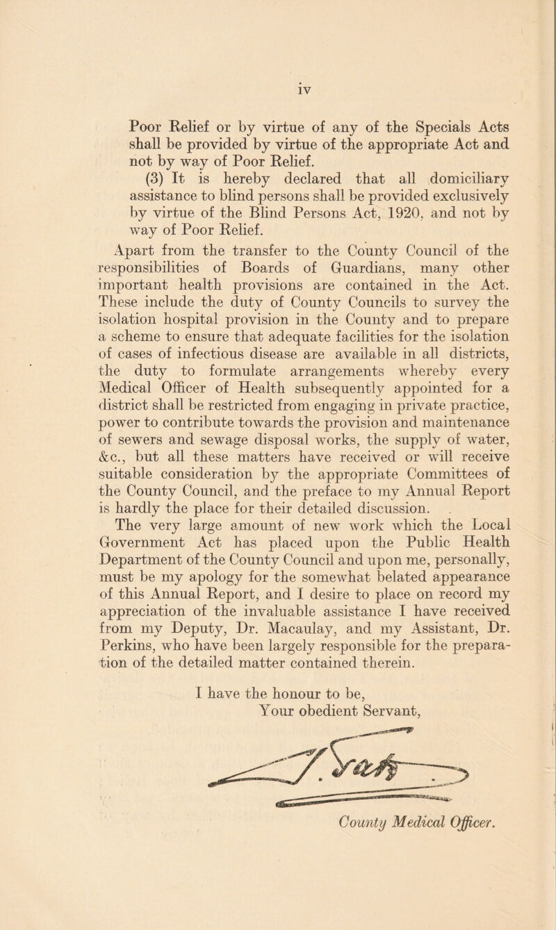 Poor Relief or by virtue of any of the Specials Acts shall be provided by virtue of the appropriate Act and not by way of Poor Relief. (3) It is hereby declared that all domiciliary assistance to blind persons shall be provided exclusively by virtue of the Blind Persons Act, 1920, and not by way of Poor Relief. Apart from the transfer to the County Council of the responsibilities of Boards of Guardians, many other important health provisions are contained in the Act. These include the duty of County Councils to survey the isolation hospital provision in the County and to prepare a scheme to ensure that adequate facilities for the isolation of cases of infectious disease are available in all districts, the duty to formulate arrangements whereby every Medical Officer of Health subsequently appointed for a district shall be restricted from engaging in private practice, power to contribute towards the provision and maintenance of sewers and sewage disposal works, the supply of water, &c., but all these matters have received or will receive suitable consideration by the appropriate Committees of the County Council, and the preface to my Annual Report is hardly the place for their detailed discussion. The very large amount of new work which the Local Government Act has placed upon the Public Health Department of the County Council and upon me, personally, must be my apology for the somewhat belated appearance of this Annual Report, and I desire to place on record my appreciation of the invaluable assistance I have received from my Deputy, Dr. Macaulay, and my Assistant, Dr. Perkins, who have been largely responsible for the prepara¬ tion of the detailed matter contained therein. I have the honour to be, Your obedient Servant,