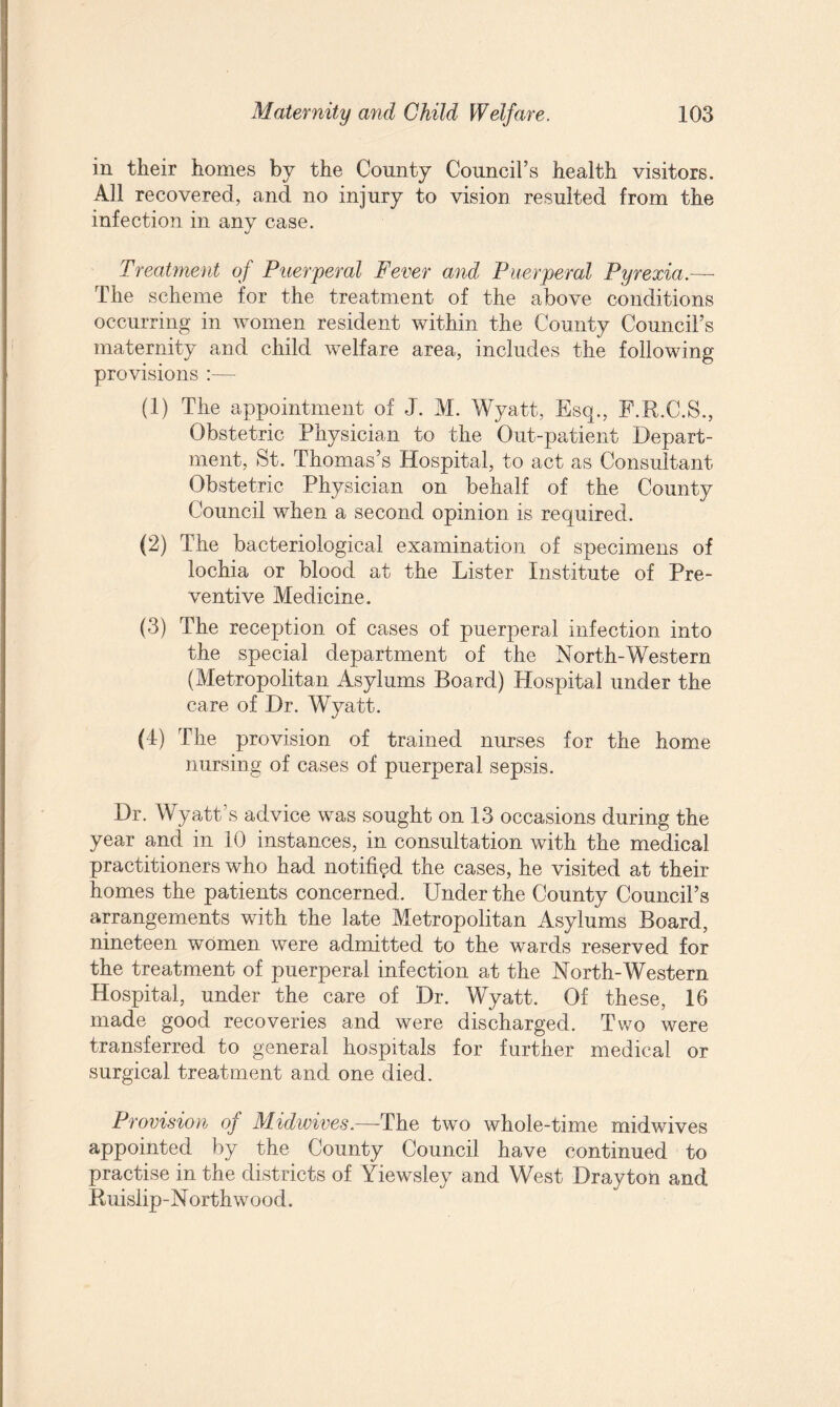 in their homes by the County Council’s health visitors. All recovered, and no injury to vision resulted from the infection in any case. Treatment of Puerperal Fever and Puerperal Pyrexia.—- The scheme for the treatment of the above conditions occurring in women resident within the County Council’s maternity and child welfare area, includes the following provisions :— (1) The appointment of J. M. Wyatt, Esq., F.R.C.S., Obstetric Physician to the Out-patient Depart¬ ment, St. Thomas’s Hospital, to act as Consultant Obstetric Physician on behalf of the County Council when a second opinion is required. (2) The bacteriological examination of specimens of lochia or blood at the Lister Institute of Pre¬ ventive Medicine. (3) The reception of cases of puerperal infection into the special department of the North-Western (Metropolitan Asylums Board) Hospital under the care of Dr. Wyatt. (T) The provision of trained nurses for the home nursing of cases of puerperal sepsis. Dr. Wyatt’s advice was sought on 13 occasions during the year and in 10 instances, in consultation with the medical practitioners who had notified the cases, he visited at their homes the patients concerned. Under the County Council’s arrangements with the late Metropolitan Asylums Board, nineteen women were admitted to the wards reserved for the treatment of puerperal infection at the North-Western Hospital, under the care of Dr. Wyatt. Of these, 16 made good recoveries and were discharged. Two were transferred to general hospitals for further medical or surgical treatment and one died. Provision of Midwives.—The two whole-time midwives appointed by the County Council have continued to practise in the districts of Yiewsley and West Drayton and Ruislip-Northwood.