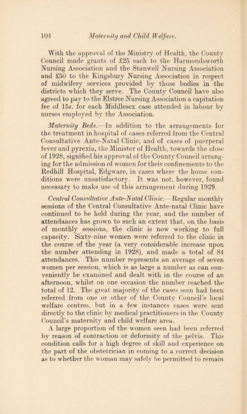 With the approval of the Ministry of Health, the County Council made grants of £25 each to the Harmondsworth Nursing Association and the Stanwell Nursing Association and £50 to the Kingsbury Nursing Association in respect of midwifery services provided by those bodies in the districts which they serve. The County Council have also agreed to pay to the Elstree Nursing Association a capitation fee of 15s. for each Middlesex case attended in labour by nurses employed by the Association. Maternity Beds.—In addition to the arrangements for the treatment in hospital of cases referred from the Central Consultative Ante-Natal Clinic, and of cases of puerperal fever and pyrexia, the Minister of Health, towards the close of 1928, signified his approval of the County Council arrang¬ ing for the admission of women for their confinements to the Redhill Hospital, Edgware, in cases where the home con¬ ditions were unsatisfactory. It was not, however, found necessary to make use of this arrangement during 1929. Central Consultative Ante-Natal Clinic.—Regular monthly sessions of the Central Consultative Ante-natal Clinic have continued to be held during the year, and the number of attendances has grown to such an extent that, on the basis of monthly sessions, the clinic is now working to full capacity. Sixty-nine women were referred to the clinic in the course of the year (a very considerable increase upon the number attending in 1928), and made a total of 84 attendances. This number represents an average of seven women per session, which is as large a number as can con¬ veniently be examined and dealt with in the course of an afternoon, whilst on one occasion the number reached the total of 12. The great majority of the cases seen had been referred from one or other of the County Council’s local welfare centres, but in a few instances cases were sent directly to the clinic by medical practitioners in the County Council’s maternity and child welfare area. A large proportion of the women seen had been referred by reason of contraction or deformity of the pelvis. This condition calls for a high degree of skill and experience on the part of the obstetrician in coming to a correct decision as to whether the woman may safely be permitted to remain