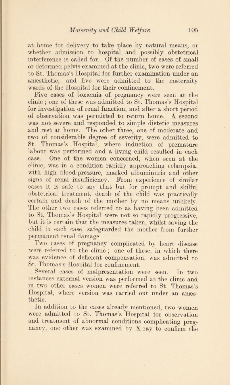 at home for delivery to take place by natural means, or whether admission to hospital and possibly obstetrical interference is called for. Of the number of cases of small or deformed pelvis examined at the clinic, two were referred to St. Thomas’s Hospital for further examination under an anaesthetic, and five were admitted to the maternity wTards of the Hospital for their confinement. Five cases of toxaemia of pregnancy were seen at the clinic ; one of these was admitted to St. Thomas’s Hospital for investigation of renal function, and after a short period of observation was permitted to return home. A second was not severe and responded to simple dietetic measures and rest at home. The other three, one of moderate and two of considerable degree of severity, were admitted to St. Thomas’s Hospital, where induction of premature labour was performed and a living child resulted in each case. One of the women concerned, when seen at the clinic, was in a condition rapidly approaching eclampsia, with high blood-pressure, marked albuminuria and other signs of renal insufficiency. From experience of similar cases it is safe to say that but for prompt and skilful obstetrical treatment, death of the child was practically certain and death of the mother by no means unlikely. The other two cases referred to as having been admitted to St. Thomas’s Hospital were not so rapidly progressive, but it is certain that the measures taken, whilst saving the child in each case, safeguarded the mother from further permanent renal damage. Two cases of pregnancy complicated by heart disease were referred to the clinic ; one of these, in which there was evidence of deficient compensation, was admitted to St. Thomas’s Hospital for confinement. Several cases of malpresentation were seen. In two instances external version was performed at the clinic and in two other cases women were referred to St. Thomas’s Hospital, where version was carried out under an anaes¬ thetic. In addition to the cases already mentioned, two women were admitted to St. Thomas's Hospital for observation and treatment of abnormal conditions complicating preg¬ nancy, one other was examined by X-ray to confirm the