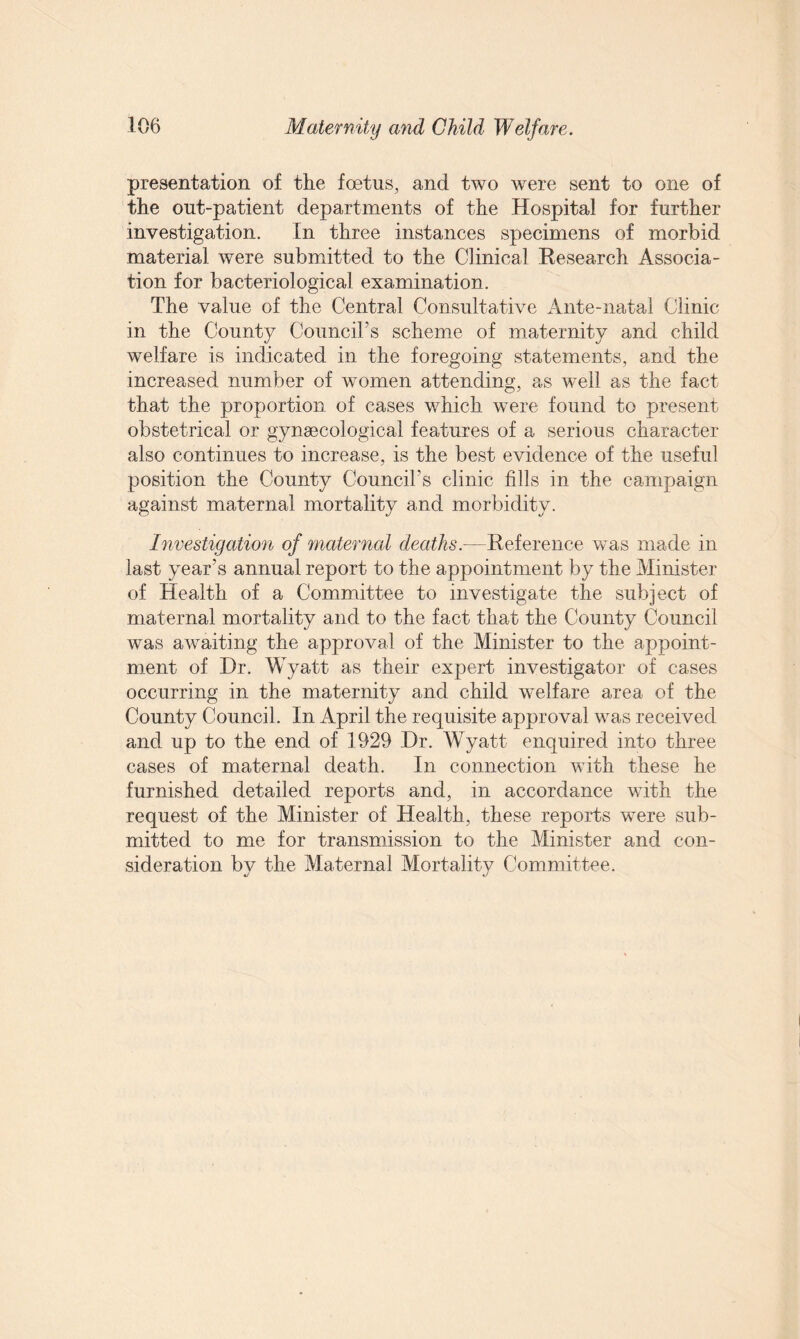 presentation of the foetus, and two were sent to one of the out-patient departments of the Hospital for further investigation. In three instances specimens of morbid material were submitted to the Clinical Research Associa¬ tion for bacteriological examination. The value of the Central Consultative Ante-natal Clinic in the County Council’s scheme of maternity and child welfare is indicated in the foregoing statements, and the increased number of women attending, as well as the fact that the proportion of cases which were found to present obstetrical or gynaecological features of a serious character also continues to increase, is the best evidence of the useful position the County Council's clinic fills in the campaign against maternal mortality and morbidity. Investigation of maternal deaths.—Reference was made in last year’s annual report to the appointment by the Minister of Health of a Committee to investigate the subject of maternal mortality and to the fact that the County Council was awaiting the approval of the Minister to the appoint¬ ment of Hr. Wyatt as their expert investigator of cases occurring in the maternity and child welfare area of the County Council. In April the requisite approval was received and up to the end of 1929 Dr. Wyatt enquired into three cases of maternal death. In connection with these he furnished detailed reports and, in accordance with the request of the Minister of Health, these reports were sub¬ mitted to me for transmission to the Minister and con¬ sideration by the Maternal Mortality Committee.