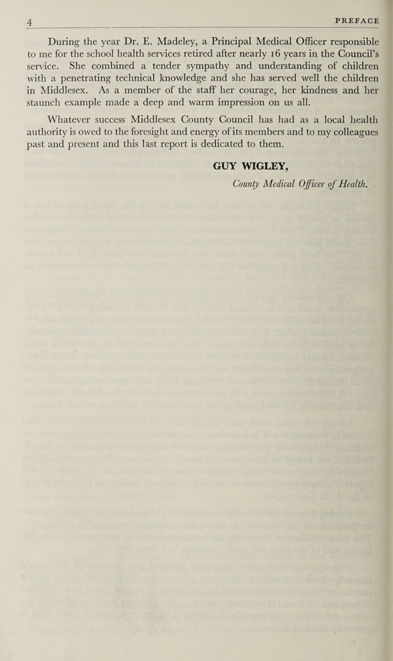 During the year Dr. E. Madeley, a Principal Medical Officer responsible to me for the school health services retired after nearly 16 years in the Council’s service. She combined a tender sympathy and understanding of children with a penetrating technical knowledge and she has served well the children in Middlesex. As a member of the staff her courage, her kindness and her staunch example made a deep and warm impression on us all. Whatever success Middlesex County Council has had as a local health authority is owed to the foresight and energy of its members and to my colleagues past and present and this last report is dedicated to them. GUY WIGLEY, County Medical Officer of Health.