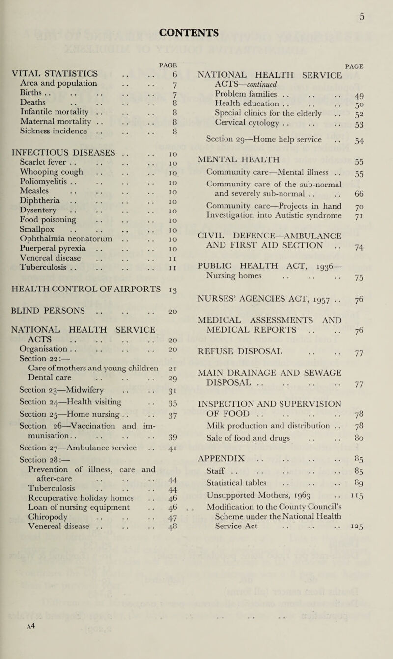 CONTENTS PAGE VITAL STATISTICS .. .. 6 Area and population .. .. 7 Births .. .. .. .. .. 7 Deaths .. .. .. .. 8 Infantile mortality . . . . . . 8 Maternal mortality . . . . . . 8 Sickness incidence .. .. .. 8 INFECTIOUS DISEASES . . .. 10 Scarlet fever .. . . .. .. 10 Whooping cough . . . . . . 10 Poliomyelitis . . . . . . . . 10 Measles .. .. .. .. 10 Diphtheria . . . . . . . . 10 Dysentery . . . . . . . . 10 Food poisoning . . . . . . 10 Smallpox . . . . .. .. 10 Ophthalmia neonatorum . . . . 10 Puerperal pyrexia .. . . .. 10 Venereal disease .. . . .. 11 Tuberculosis .. .. .. .. 11 HEALTH CONTROL OF AIRPORTS 13 BLIND PERSONS.20 NATIONAL HEALTH SERVICE ACTS .20 Organisation . . . . . . . . 20 Section 22:— Care of mothers and young children 21 Dental care . . . . . . 29 Section 23—Midwifery .. .. 31 Section 24—Health visiting . . 35 Section 25—Home nursing . . .. 37 Section 26—Vaccination and im¬ munisation . . . . .. .. 39 Section 27—Ambulance service . . 41 Section 28:— Prevention of illness, care and after-care . . . . . . 44 Tuberculosis . . . . . . 44 Recuperative holiday homes . . 46 Loan of nursing equipment . . 46 Chiropody . . . . . . 47 Venereal disease . . . . . . 48 PAGE NATIONAL HEALTH SERVICE ACTS—continued Problem families .. .. . . 49 Health education . . . . . . 50 Special clinics for the elderly . . 52 Cervical cytology .. . . .. 53 Section 29—Home help service . . 54 MENTAL HEALTH 55 Community care—Mental illness . . 55 Community care of the sub-normal and severely sub-normal . . . . 66 Community care—Projects in hand 70 Investigation into Autistic syndrome 71 CIVIL DEFENCE—AMBULANCE AND FIRST AID SECTION .. 74 PUBLIC HEALTH ACT, 1936- Nursing homes . . . . . . 75 NURSES’ AGENCIES ACT, 1957 .. 76 MEDICAL ASSESSMENTS AND MEDICAL REPORTS .. .. 76 REFUSE DISPOSAL .. . . 77 MAIN DRAINAGE AND SEWAGE DISPOSAL.77 INSPECTION AND SUPERVISION OF FOOD.78 Milk production and distribution . . 78 Sale of food and drugs . . .. 80 APPENDIX.85 Staff.85 Statistical tables . . . . . . 89 Unsupported Mothers, 1963 .. 115 Modification to the County Council’s Scheme under the National Health Service Act . . .. .. 125