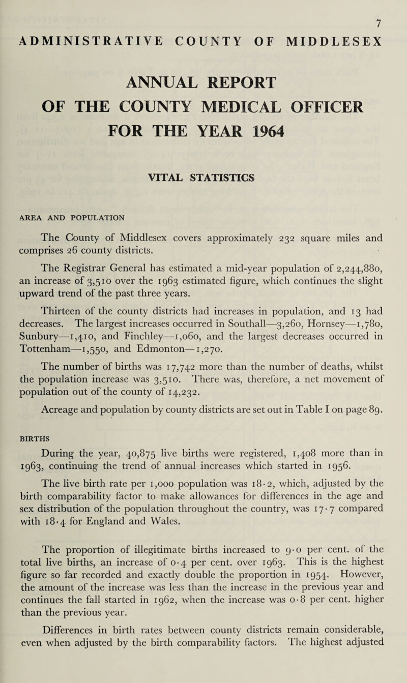 ADMINISTRATIVE COUNTY OF MIDDLESEX ANNUAL REPORT OF THE COUNTY MEDICAL OFFICER FOR THE YEAR 1964 VITAL STATISTICS AREA AND POPULATION The County of Middlesex covers approximately 232 square miles and comprises 26 county districts. The Registrar General has estimated a mid-year population of 2,244,880, an increase of 3,510 over the 1963 estimated figure, which continues the slight upward trend of the past three years. Thirteen of the county districts had increases in population, and 13 had decreases. The largest increases occurred in Southall—3,260, Hornsey—1,780, Sunbury—1,410, and Finchley—1,060, and the largest decreases occurred in Tottenham—1,550, and Edmonton—1,270. The number of births was 17,742 more than the number of deaths, whilst the population increase was 3,510. There was, therefore, a net movement of population out of the county of 14,232. Acreage and population by county districts are set out in Table I on page 89. BIRTHS During the year, 40,875 live births were registered, 1,408 more than in 1963, continuing the trend of annual increases which started in 1956. The live birth rate per 1,000 population was 18-2, which, adjusted by the birth comparability factor to make allowances for differences in the age and sex distribution of the population throughout the country, was 17-7 compared with 18-4 for England and Wales. The proportion of illegitimate births increased to 9-0 per cent, of the total live births, an increase of 0*4 per cent, over 1963. This is the highest figure so far recorded and exactly double the proportion in 1954. However, the amount of the increase was less than the increase in the previous year and continues the fall started in 1962, when the increase was 0-8 per cent, higher than the previous year. Differences in birth rates between county districts remain considerable, even when adjusted by the birth comparability factors. The highest adjusted