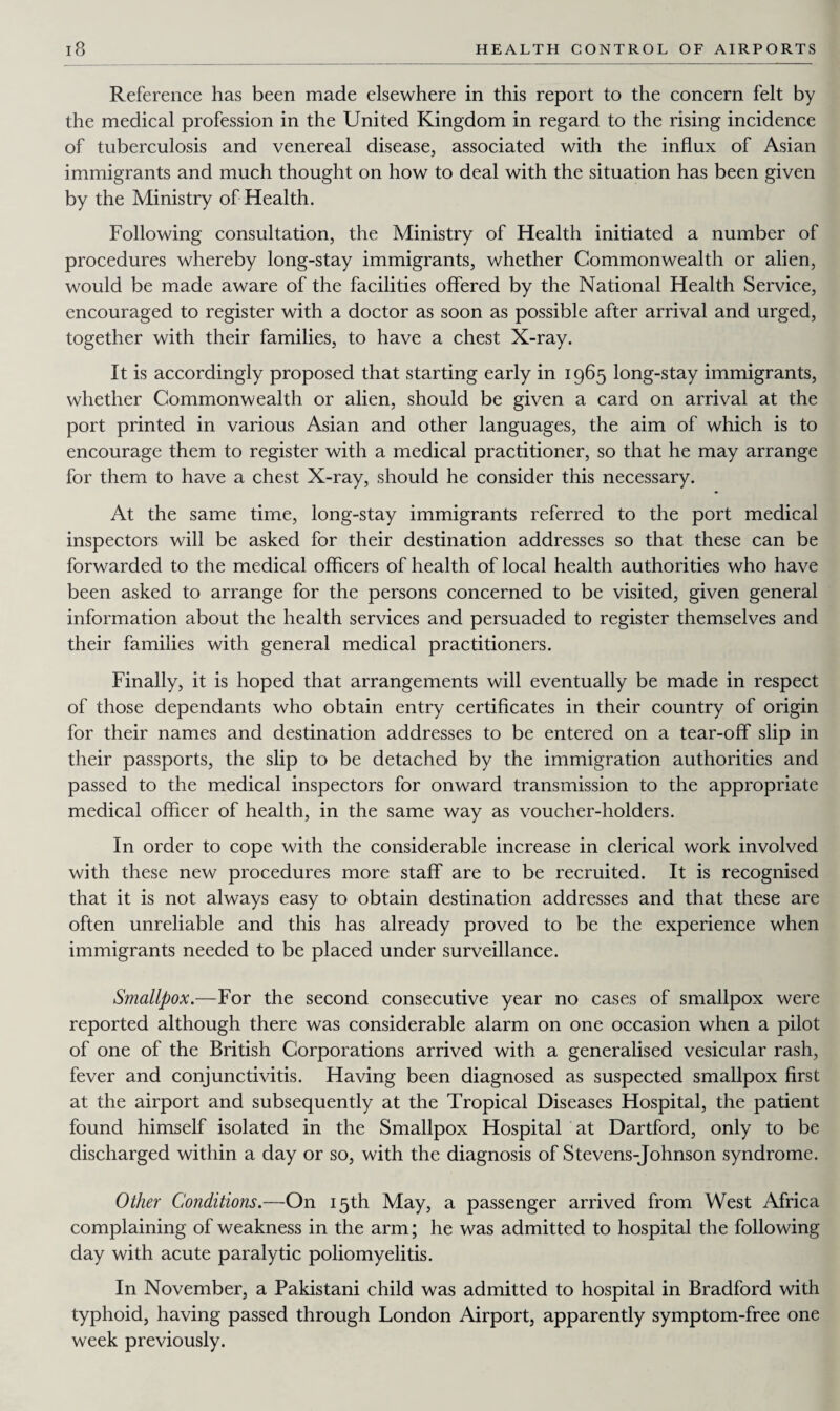 Reference has been made elsewhere in this report to the concern felt by the medical profession in the United Kingdom in regard to the rising incidence of tuberculosis and venereal disease, associated with the influx of Asian immigrants and much thought on how to deal with the situation has been given by the Ministry of Health. Following consultation, the Ministry of Health initiated a number of procedures whereby long-stay immigrants, whether Commonwealth or alien, would be made aware of the facilities offered by the National Health Service, encouraged to register with a doctor as soon as possible after arrival and urged, together with their families, to have a chest X-ray. It is accordingly proposed that starting early in 1965 long-stay immigrants, whether Commonwealth or alien, should be given a card on arrival at the port printed in various Asian and other languages, the aim of which is to encourage them to register with a medical practitioner, so that he may arrange for them to have a chest X-ray, should he consider this necessary. At the same time, long-stay immigrants referred to the port medical inspectors will be asked for their destination addresses so that these can be forwarded to the medical officers of health of local health authorities who have been asked to arrange for the persons concerned to be visited, given general information about the health services and persuaded to register themselves and their families with general medical practitioners. Finally, it is hoped that arrangements will eventually be made in respect of those dependants who obtain entry certificates in their country of origin for their names and destination addresses to be entered on a tear-off slip in their passports, the slip to be detached by the immigration authorities and passed to the medical inspectors for onward transmission to the appropriate medical officer of health, in the same way as voucher-holders. In order to cope with the considerable increase in clerical work involved with these new procedures more staff are to be recruited. It is recognised that it is not always easy to obtain destination addresses and that these are often unreliable and this has already proved to be the experience when immigrants needed to be placed under surveillance. Smallpox.—For the second consecutive year no cases of smallpox were reported although there was considerable alarm on one occasion when a pilot of one of the British Corporations arrived with a generalised vesicular rash, fever and conjunctivitis. Having been diagnosed as suspected smallpox first at the airport and subsequently at the Tropical Diseases Hospital, the patient found himself isolated in the Smallpox Hospital at Dartford, only to be discharged within a day or so, with the diagnosis of Stevens-Johnson syndrome. Other Conditions.—On 15th May, a passenger arrived from West Africa complaining of weakness in the arm; he was admitted to hospital the following day with acute paralytic poliomyelitis. In November, a Pakistani child was admitted to hospital in Bradford with typhoid, having passed through London Airport, apparently symptom-free one week previously.