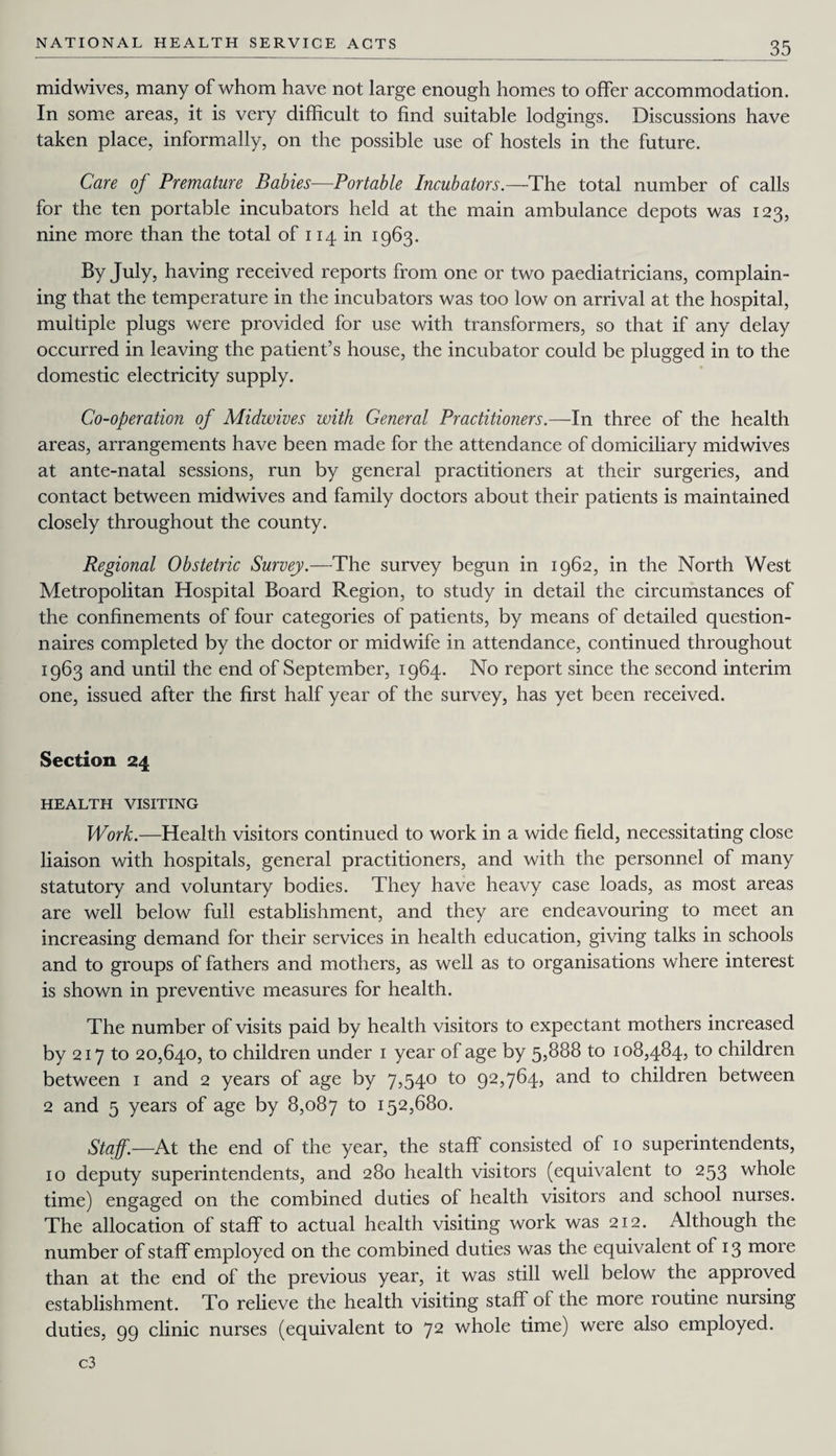 midwives, many of whom have not large enough homes to offer accommodation. In some areas, it is very difficult to find suitable lodgings. Discussions have taken place, informally, on the possible use of hostels in the future. Care of Premature Babies—Portable Incubators.—The total number of calls for the ten portable incubators held at the main ambulance depots was 123, nine more than the total of 114 in 1963. By July, having received reports from one or two paediatricians, complain¬ ing that the temperature in the incubators was too low on arrival at the hospital, multiple plugs were provided for use with transformers, so that if any delay occurred in leaving the patient’s house, the incubator could be plugged in to the domestic electricity supply. Co-operation of Midwives with General Practitioners.—In three of the health areas, arrangements have been made for the attendance of domiciliary midwives at ante-natal sessions, run by general practitioners at their surgeries, and contact between midwives and family doctors about their patients is maintained closely throughout the county. Regional Obstetric Survey.—The survey begun in 1962, in the North West Metropolitan Hospital Board Region, to study in detail the circumstances of the confinements of four categories of patients, by means of detailed question¬ naires completed by the doctor or midwife in attendance, continued throughout 1963 and until the end of September, 1964. No report since the second interim one, issued after the first half year of the survey, has yet been received. Section 24 HEALTH VISITING Work.—Health visitors continued to work in a wide field, necessitating close liaison with hospitals, general practitioners, and with the personnel of many statutory and voluntary bodies. They have heavy case loads, as most areas are well below full establishment, and they are endeavouring to meet an increasing demand for their services in health education, giving talks in schools and to groups of fathers and mothers, as well as to organisations where interest is shown in preventive measures for health. The number of visits paid by health visitors to expectant mothers increased by 217 to 20,640, to children under 1 year of age by 5,888 to 108,484, to children between 1 and 2 years of age by 7,540 to 92,764, and to children between 2 and 5 years of age by 8,087 to 152,680. Staff— At the end of the year, the staff consisted of 10 superintendents, 10 deputy superintendents, and 280 health visitors (equivalent to 253 whole time) engaged on the combined duties of health visitors and school nurses. The allocation of staff to actual health visiting work was 212. Although the number of staff employed on the combined duties was the equivalent of 13 more than at the end of the previous year, it was still well below the approved establishment. To relieve the health visiting staff of the more routine nursing duties, 99 clinic nurses (equivalent to 72 whole time) were also employed. c3