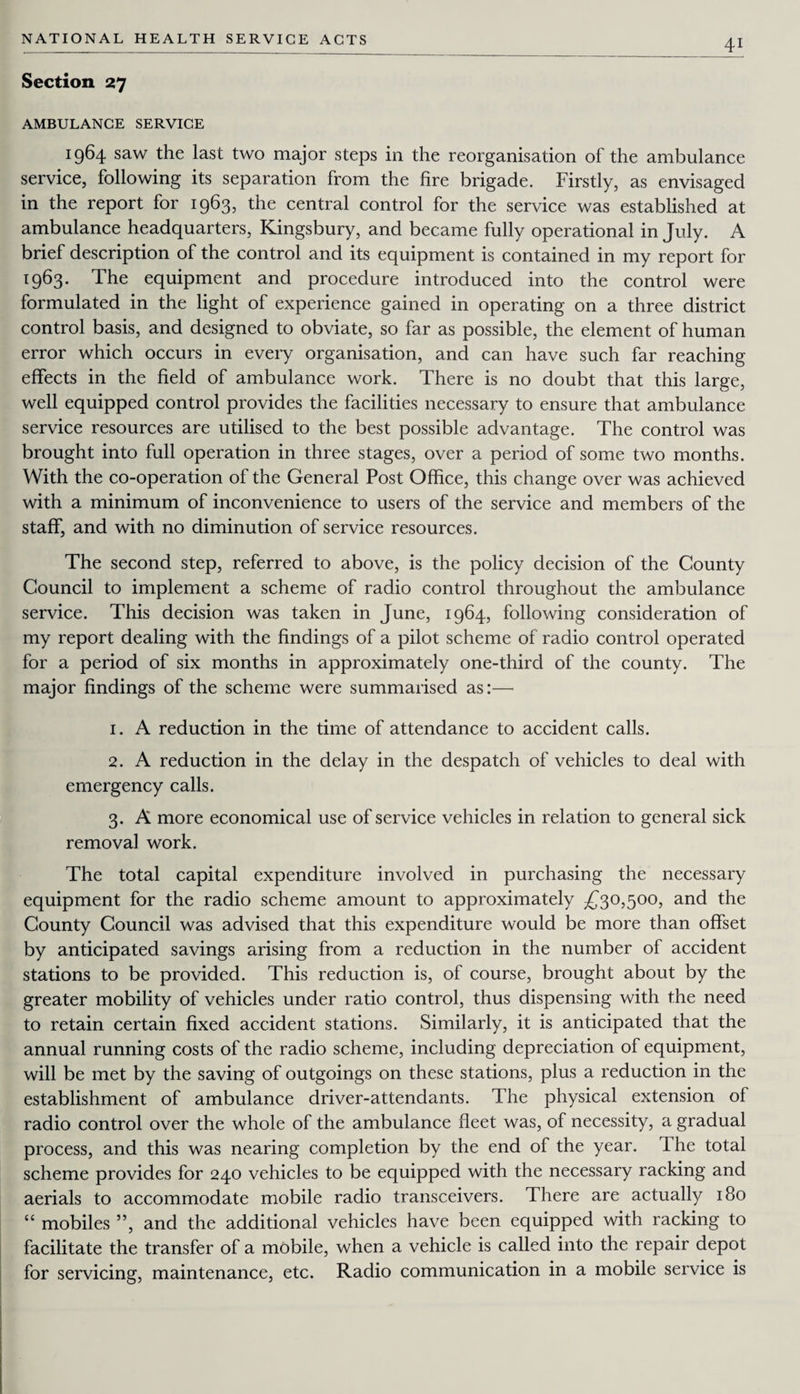 Section 27 AMBULANCE SERVICE 1964 saw the last two major steps in the reorganisation of the ambulance service, following its separation from the fire brigade. Firstly, as envisaged in the report for 1963, the central control for the service was established at ambulance headquarters, Kingsbury, and became fully operational in July. A brief description of the control and its equipment is contained in my report for 1963. The equipment and procedure introduced into the control were formulated in the light of experience gained in operating on a three district control basis, and designed to obviate, so far as possible, the element of human error which occurs in every organisation, and can have such far reaching effects in the field of ambulance work. There is no doubt that this large, well equipped control provides the facilities necessary to ensure that ambulance service resources are utilised to the best possible advantage. The control was brought into full operation in three stages, over a period of some two months. With the co-operation of the General Post Office, this change over was achieved with a minimum of inconvenience to users of the service and members of the staff, and with no diminution of service resources. The second step, referred to above, is the policy decision of the County Council to implement a scheme of radio control throughout the ambulance service. This decision was taken in June, 1964, following consideration of my report dealing with the findings of a pilot scheme of radio control operated for a period of six months in approximately one-third of the county. The major findings of the scheme were summarised as:—• 1. A reduction in the time of attendance to accident calls. 2. A reduction in the delay in the despatch of vehicles to deal with emergency calls. 3. A more economical use of service vehicles in relation to general sick removal work. The total capital expenditure involved in purchasing the necessary equipment for the radio scheme amount to approximately £30,500, and the County Council was advised that this expenditure would be more than offset by anticipated savings arising from a reduction in the number of accident stations to be provided. This reduction is, of course, brought about by the greater mobility of vehicles under ratio control, thus dispensing with the need to retain certain fixed accident stations. Similarly, it is anticipated that the annual running costs of the radio scheme, including depreciation of equipment, will be met by the saving of outgoings on these stations, plus a reduction in the establishment of ambulance driver-attendants. The physical extension of radio control over the whole of the ambulance fleet was, of necessity, a gradual process, and this was nearing completion by the end of the year. I he total scheme provides for 240 vehicles to be equipped with the necessary racking and aerials to accommodate mobile radio transceivers. There are actually 180 “ mobiles ”, and the additional vehicles have been equipped with racking to facilitate the transfer of a mobile, when a vehicle is called into the repair depot for servicing, maintenance, etc. Radio communication in a mobile service is