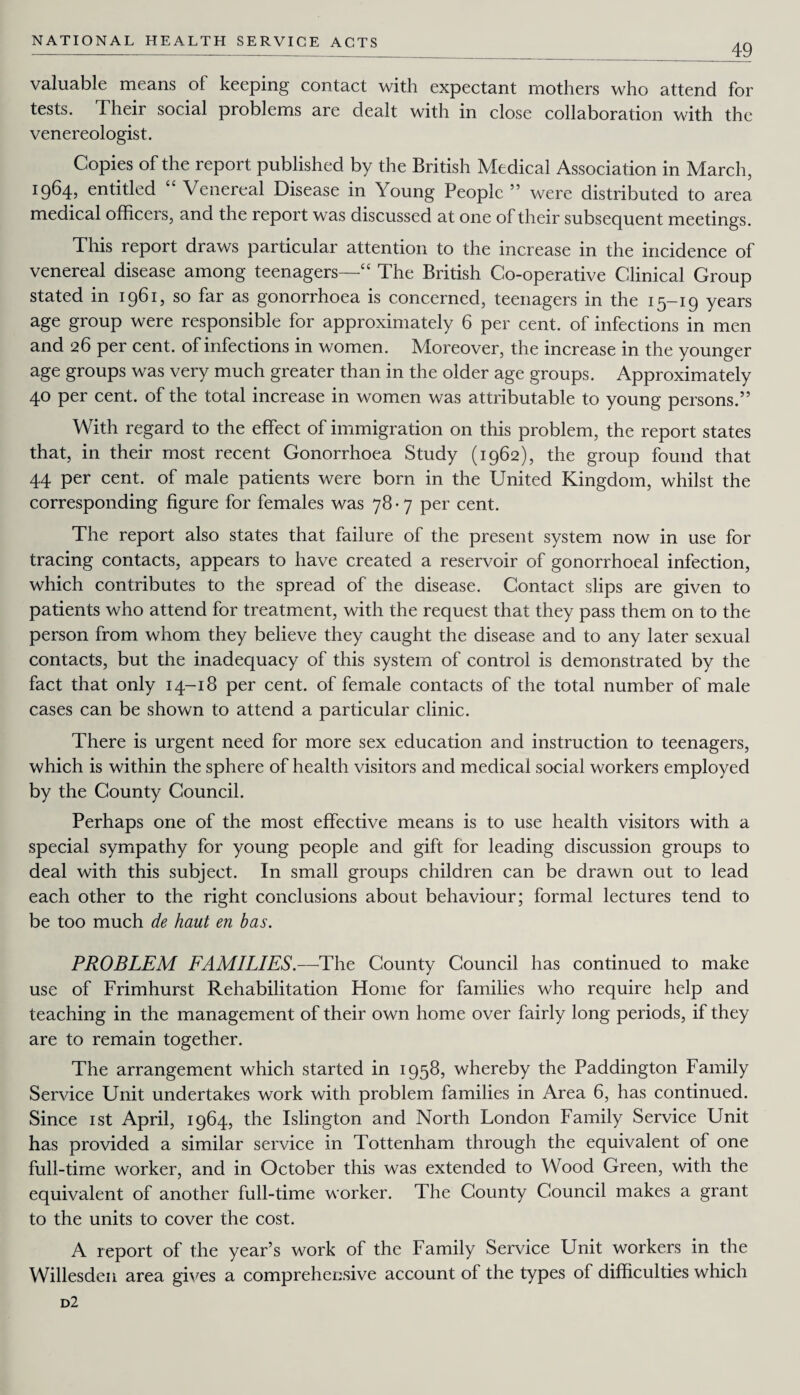 49 valuable means of keeping contact with expectant mothers who attend for tests. Their social problems are dealt with in close collaboration with the venereologist. Copies of the report published by the British Medical Association in March, I964> entitled “ Venereal Disease in Young People ” were distributed to area medical officers, and the report was discussed at one of their subsequent meetings. This report draws particular attention to the increase in the incidence of venereal disease among teenagers—“ The British Co-operative Clinical Group stated in 1961, so far as gonorrhoea is concerned, teenagers in the 15-19 years age group were responsible for approximately 6 per cent, of infections in men and 26 per cent, of infections in women. Moreover, the increase in the younger age groups was very much greater than in the older age groups. Approximately 40 per cent, of the total increase in women was attributable to young persons.” With regard to the effect of immigration on this problem, the report states that, in their most recent Gonorrhoea Study (1962), the group found that 4.4 per cent, of male patients were born in the United Kingdom, whilst the corresponding figure for females was 78-7 per cent. The report also states that failure of the present system now in use for tracing contacts, appears to have created a reservoir of gonorrhoeal infection, which contributes to the spread of the disease. Contact slips are given to patients who attend for treatment, with the request that they pass them on to the person from whom they believe they caught the disease and to any later sexual contacts, but the inadequacy of this system of control is demonstrated by the fact that only 14-18 per cent, of female contacts of the total number of male cases can be shown to attend a particular clinic. There is urgent need for more sex education and instruction to teenagers, which is within the sphere of health visitors and medical social workers employed by the County Council. Perhaps one of the most effective means is to use health visitors with a special sympathy for young people and gift for leading discussion groups to deal with this subject. In small groups children can be drawn out to lead each other to the right conclusions about behaviour; formal lectures tend to be too much de haut en bas. PROBLEM FAMILIES.—The County Council has continued to make use of Frimhurst Rehabilitation Home for families who require help and teaching in the management of their own home over fairly long periods, if they are to remain together. The arrangement which started in 1958, whereby the Paddington Family Service Unit undertakes work with problem families in Area 6, has continued. Since 1st April, 1964, the Islington and North London Family Service Unit has provided a similar service in Tottenham through the equivalent of one full-time worker, and in October this was extended to Wood Green, with the equivalent of another full-time worker. The County Council makes a grant to the units to cover the cost. A report of the year’s work of the Family Service Unit workers in the Willesden area gives a comprehensive account of the types of difficulties which d2