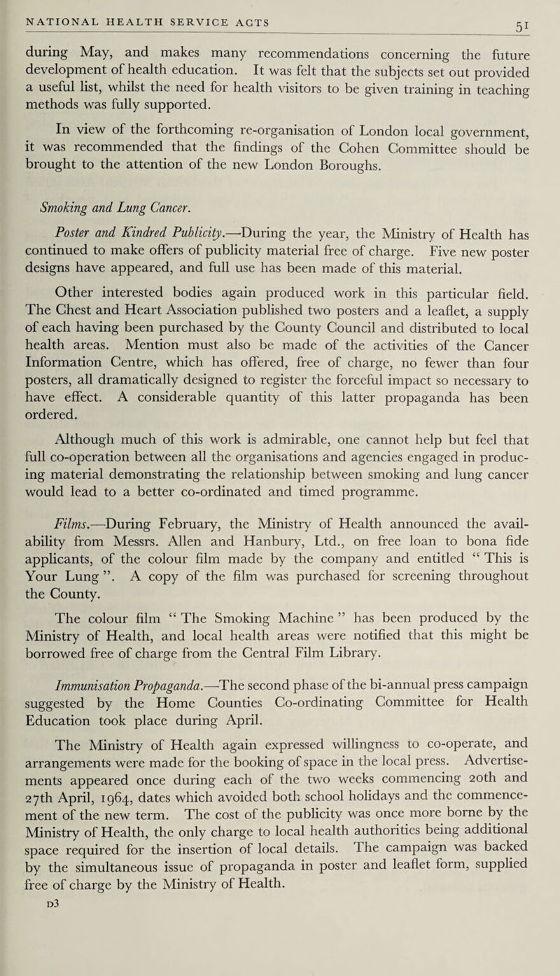 during May, and makes many recommendations concerning the future development of health education. It was felt that the subjects set out provided a useful list, whilst the need for health visitors to be given training in teaching methods was fully supported. In view of the forthcoming re-organisation of London local government, it was recommended that the findings of the Cohen Committee should be brought to the attention of the new London Boroughs. Smoking and Lung Cancer. Poster and Kindred Publicity.—‘During the year, the Ministry of Health has continued to make offers of publicity material free of charge. Five new poster designs have appeared, and full use has been made of this material. Other interested bodies again produced work in this particular field. The Chest and Heart Association published two posters and a leaflet, a supply of each having been purchased by the County Council and distributed to local health areas. Mention must also be made of the activities of the Cancer Information Centre, which has offered, free of charge, no fewer than four posters, all dramatically designed to register the forceful impact so necessary to have effect. A considerable quantity of this latter propaganda has been ordered. Although much of this work is admirable, one cannot help but feel that full co-operation between all the organisations and agencies engaged in produc¬ ing material demonstrating the relationship between smoking and lung cancer would lead to a better co-ordinated and timed programme. Films.—During February, the Ministry of Health announced the avail¬ ability from Messrs. Allen and Hanbury, Ltd., on free loan to bona fide applicants, of the colour him made by the company and entitled “ This is Your Lung A copy of the him was purchased for screening throughout the County. The colour him “ The Smoking Machine ” has been produced by the Ministry of Health, and local health areas were notihed that this might be borrowed free of charge from the Central Film Library. Immunisation Propaganda.—The second phase of the bi-annual press campaign suggested by the Home Counties Co-ordinating Committee for Health Education took place during April. The Ministry of Health again expressed willingness to co-operate, and arrangements were made for the booking of space in the local press. Advertise¬ ments appeared once during each of the two weeks commencing 20th and 27th April, 1964, dates which avoided both school holidays and the commence¬ ment of the new term. The cost of the publicity was once more borne by the Ministry of Health, the only charge to local health authorities being additional space required for the insertion of local details. The campaign was backed by the simultaneous issue of propaganda in poster and leaflet form, supplied free of charge by the Ministry of Health. d3