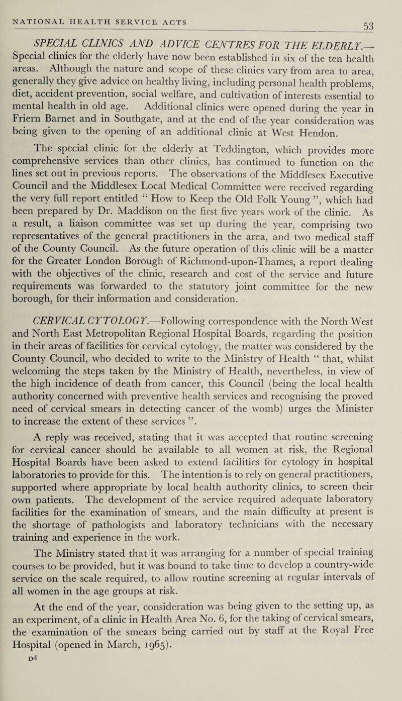 53 SPECIAL CLINICS AND ADVICE CENTRES FOR THE ELDERLY._- Special clinics for the elderly have now been established in six of the ten health areas. Although the nature and scope of these clinics vary from area to area, generally they give advice on healthy living, including personal health problems, diet, accident prevention, social welfare, and cultivation of interests essential to mental health in old age. Additional clinics were opened during the year in Friern Barnet and in Southgate, and at the end of the year consideration was being given to the opening of an additional clinic at West Hendon. The special clinic for the elderly at Teddington, which provides more comprehensive services than other clinics, has continued to function on the lines set out in previous reports. The observations of the Middlesex Executive Council and the Middlesex Local Medical Committee were received regarding the very full report entitled “ How to Keep the Old Folk Young ”, which had been prepared by Dr. Maddison on the first five years work of the clinic. As a result, a liaison committee was set up during the year, comprising two representatives of the general practitioners in the area, and two medical staff of the County Council. As the future operation of this clinic will be a matter for the Greater London Borough of Richmond-upon-Thames, a report dealing with the objectives of the clinic, research and cost of the service and future requirements was forwarded to the statutory joint committee for the new borough, for their information and consideration. CERVICAL CYTOLOGY.—Following correspondence with the North West and North East Metropolitan Regional Hospital Boards, regarding the position in their areas of facilities for cervical cytology, the matter was considered by the County Council, who decided to write to the Ministry of Health “ that, whilst welcoming the steps taken by the Ministry of Health, nevertheless, in view of the high incidence of death from cancer, this Council (being the local health authority concerned with preventive health services and recognising the proved need of cervical smears in detecting cancer of the womb) urges the Minister to increase the extent of these services ”. A reply was received, stating that it was accepted that routine screening for cervical cancer should be available to all women at risk, the Regional Hospital Boards have been asked to extend facilities for cytology in hospital laboratories to provide for this. The intention is to rely on general practitioners, supported where appropriate by local health authority clinics, to screen their own patients. The development of the service required adequate laboratory facilities for the examination of smears, and the main difficulty at present is the shortage of pathologists and laboratory technicians with the necessary training and experience in the work. The Ministry stated that it was arranging for a number of special training courses to be provided, but it was bound to take time to develop a country-wide service on the scale required, to allow routine screening at regular intervals of all women in the age groups at risk. At the end of the year, consideration was being given to the setting up, as an experiment, of a clinic in Health Area No. 6, for the taking of cervical smears, the examination of the smears being carried out by staff at the Royal Free Hospital (opened in March, 1965). d4