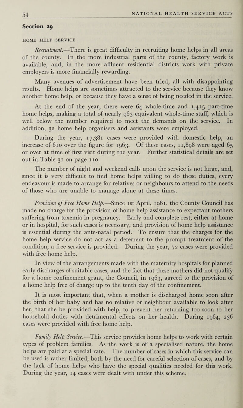 Section 29 HOME HELP SERVICE Recruitment.—There is great difficulty in recruiting home helps in all areas of the county. In the more industrial parts of the county, factory work is available, and, in the more affluent residential districts work with private employers is more financially rewarding. Many avenues of advertisement have been tried, all with disappointing results. Home helps are sometimes attracted to the service because they know another home help, or because they have a sense of being needed in the seivice. At the end of the year, there were 64 whole-time and 1,415 part-time home helps, making a total of nearly 963 equivalent whole-time staff, which is well below the number required to meet the demands on the service. In addition, 32 home help organisers and assistants were employed. During the year, 17,381 cases were provided with domestic help, an increase of 610 over the figure for 1963. Of these cases, 11,898 were aged 65 or over at time of first visit during the year. Further statistical details are set out in Table 31 on page no. The number of night and weekend calls upon the service is not large, and, since it is very difficult to find home helps willing to do these duties, every endeavour is made to arrange for relatives or neighbours to attend to the needs of those who are unable to manage alone at these times. Provision of Free Home Help.—Since 1st April, 1961, the County Council has made no charge for the provision of home help assistance to expectant mothers suffering from toxemia in pregnancy. Early and complete rest, either at home or in hospital, for such cases is necessary, and provision of home help assistance is essential during the ante-natal period. To ensure that the charges for the home help service do not act as a deterrent to the prompt treatment of the condition, a free service is provided. During the year, 72 cases were provided with free home help. In view of the arrangements made with the maternity hospitals for planned early discharges of suitable cases, and the fact that these mothers did not qualify for a home confinement grant, the Council, in 1963, agreed to the provision of a home help free of charge up to the tenth day of the confinement. It is most important that, when a mother is discharged home soon after the birth of her baby and has no relative or neighbour available to look after her, that she be provided with help, to prevent her returning too soon to her household duties with detrimental effects on her health. During 1964, 236 cases were provided with free home help. Family Help Service.—This service provides home helps to work with certain types of problem families. As the work is of a specialised nature, the home helps are paid at a special rate. The number of cases in which this service can be used is rather limited, both by the need for careful selection of cases, and by the lack of home helps who have the special qualities needed for this work. During the year, 14 cases were dealt with under this scheme.