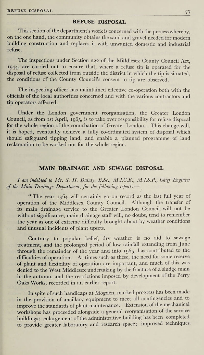 REFUSE DISPOSAL REFUSE DISPOSAL This section of the department’s work is concerned with the process whereby, on the one hand, the community obtains the sand and gravel needed for modern building construction and replaces it with unwanted domestic and industrial refuse. The inspections under Section 222 of the Middlesex County Council Act, 1944, are carried out to ensure that, where a refuse tip is operated for the disposal of refuse collected from outside the district in which the tip is situated, the conditions of the County Council’s consent to tip are observed. The inspecting officer has maintained effective co-operation both with the officials of the local authorities concerned and with the various contractors and tip operators affected. Under the London government reorganisation, the Greater London Council, as from 1st April, 1965, is to take over responsibility for refuse disposal for the whole region of the conurbation of Greater London. This change will, it is hoped, eventually achieve a fully co-ordinated system of disposal which should safeguard tipping land, and enable a planned programme of land reclamation to be worked out for the whole region. MAIN DRAINAGE AND SEWAGE DISPOSAL I am indebted to Mr. S. H. Dainty, B.Sc., M.I.C.E., M.I.S.P., Chief Engineer of the Main Drainage Department, for the following report:—> f “ The year 1964 will certainly go on record as the last full year of operation of the Middlesex County Council. Although the transfer of its main drainage service to the Greater London Council will not be without significance, main drainage staff will, no doubt, tend to remember the year as one of extreme difficulty brought about by weather conditions and unusual incidents of plant upsets. Contrary to popular belief, dry weather is no aid to sewage treatment, and the prolonged period of low rainfall extending from June through the remainder of the year and into 1965, has contributed to the difficulties of operation. At times such as these, the need for some reserve of plant and flexibility of operation are important, and much of this was denied to the West Middlesex undertaking by the fracture of a sludge main in the autumn, and the restrictions imposed by development of the Perry Oaks Works, recorded in an earlier report. In spite of such handicaps at Mogden, marked progress has been made in the provision of ancillary equipment to meet all contingencies and to improve the standards of plant maintenance. Extension ol the mechanical workshops has proceeded alongside a general reorganisatffin of the service buildings; enlargement of the administrative building has been completed to provide greater laboratory and research space; improved techniques