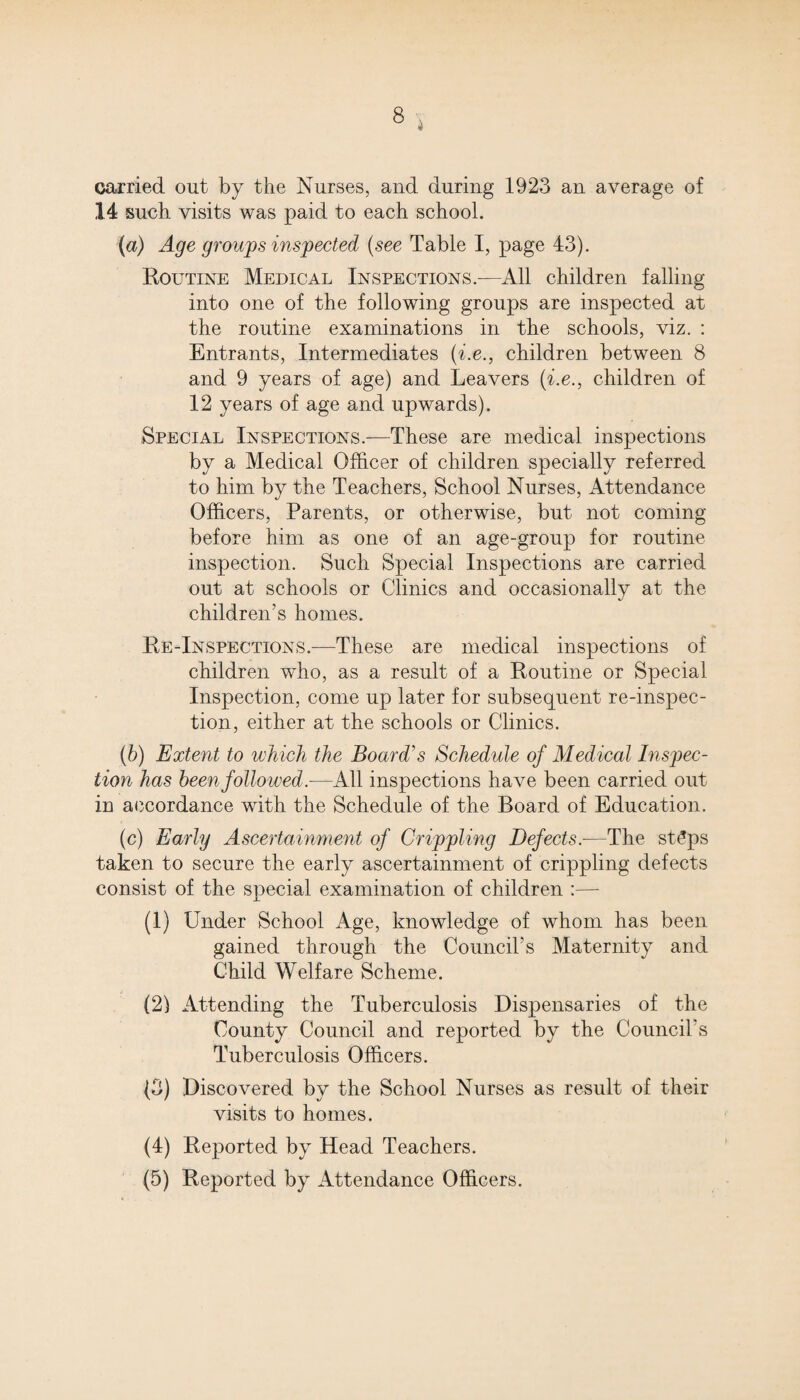 carried out by the Nurses, and during 1923 an average of 14 such visits was paid to each school. (a) Age groups inspected (see Table I, page 43). Routine Medical Inspections.—All children falling into one of the following groups are inspected at the routine examinations in the schools, viz. : Entrants, Intermediates (i.e., children between 8 and 9 years of age) and Leavers (i.e., children of 12 years of age and upwards). Special Inspections.—These are medical inspections by a Medical Officer of children specially referred to him by the Teachers, School Nurses, Attendance Officers, Parents, or otherwise, but not coming before him as one of an age-group for routine inspection. Such Special Inspections are carried out at schools or Clinics and occasionally at the children's homes. Re-Inspections.—These are medical inspections of children who, as a result of a Routine or Special Inspection, come up later for subsequent re-inspec¬ tion, either at the schools or Clinics. (b) Extent to which the Board's Schedule of Medical Inspec¬ tion has been followed.—All inspections have been carried out in accordance with the Schedule of the Board of Education. (c) Early Ascertainment of Crippling Defects.-—The st£ps taken to secure the early ascertainment of crippling defects consist of the special examination of children :— (1) Under School Age, knowledge of whom has been gained through the Council's Maternity and Child Welfare Scheme. (2) Attending the Tuberculosis Dispensaries of the County Council and reported by the Council's Tuberculosis Officers. (3) Discovered by the School Nurses as result of their visits to homes. (4) Reported by Head Teachers. (5) Reported by Attendance Officers.